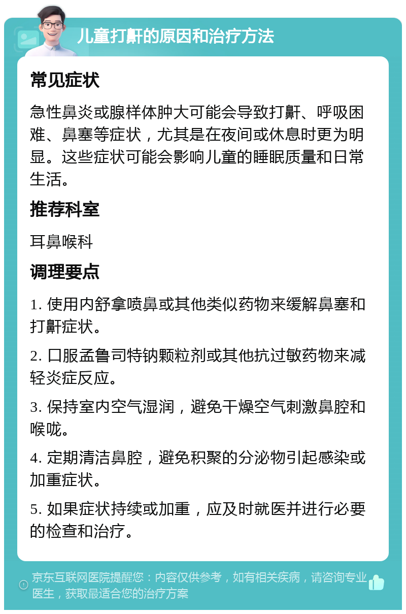 儿童打鼾的原因和治疗方法 常见症状 急性鼻炎或腺样体肿大可能会导致打鼾、呼吸困难、鼻塞等症状，尤其是在夜间或休息时更为明显。这些症状可能会影响儿童的睡眠质量和日常生活。 推荐科室 耳鼻喉科 调理要点 1. 使用内舒拿喷鼻或其他类似药物来缓解鼻塞和打鼾症状。 2. 口服孟鲁司特钠颗粒剂或其他抗过敏药物来减轻炎症反应。 3. 保持室内空气湿润，避免干燥空气刺激鼻腔和喉咙。 4. 定期清洁鼻腔，避免积聚的分泌物引起感染或加重症状。 5. 如果症状持续或加重，应及时就医并进行必要的检查和治疗。