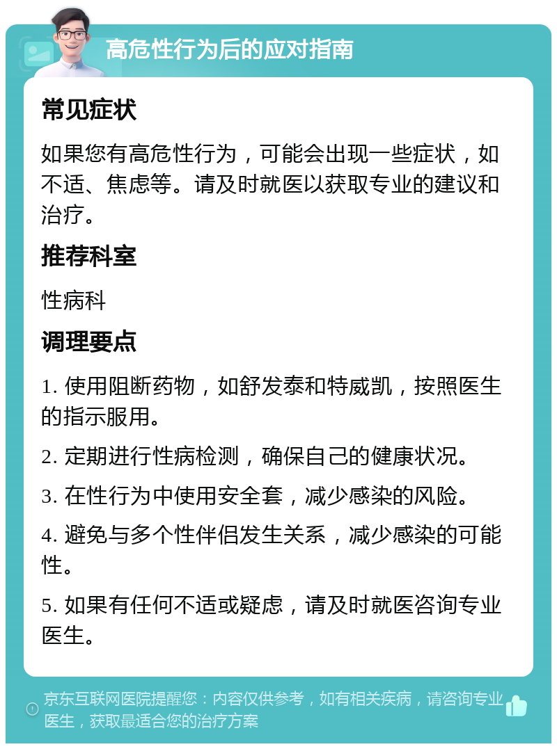 高危性行为后的应对指南 常见症状 如果您有高危性行为，可能会出现一些症状，如不适、焦虑等。请及时就医以获取专业的建议和治疗。 推荐科室 性病科 调理要点 1. 使用阻断药物，如舒发泰和特威凯，按照医生的指示服用。 2. 定期进行性病检测，确保自己的健康状况。 3. 在性行为中使用安全套，减少感染的风险。 4. 避免与多个性伴侣发生关系，减少感染的可能性。 5. 如果有任何不适或疑虑，请及时就医咨询专业医生。