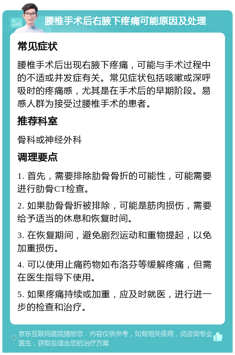 腰椎手术后右腋下疼痛可能原因及处理 常见症状 腰椎手术后出现右腋下疼痛，可能与手术过程中的不适或并发症有关。常见症状包括咳嗽或深呼吸时的疼痛感，尤其是在手术后的早期阶段。易感人群为接受过腰椎手术的患者。 推荐科室 骨科或神经外科 调理要点 1. 首先，需要排除肋骨骨折的可能性，可能需要进行肋骨CT检查。 2. 如果肋骨骨折被排除，可能是筋肉损伤，需要给予适当的休息和恢复时间。 3. 在恢复期间，避免剧烈运动和重物提起，以免加重损伤。 4. 可以使用止痛药物如布洛芬等缓解疼痛，但需在医生指导下使用。 5. 如果疼痛持续或加重，应及时就医，进行进一步的检查和治疗。