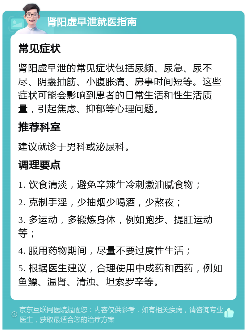 肾阳虚早泄就医指南 常见症状 肾阳虚早泄的常见症状包括尿频、尿急、尿不尽、阴囊抽筋、小腹胀痛、房事时间短等。这些症状可能会影响到患者的日常生活和性生活质量，引起焦虑、抑郁等心理问题。 推荐科室 建议就诊于男科或泌尿科。 调理要点 1. 饮食清淡，避免辛辣生冷刺激油腻食物； 2. 克制手淫，少抽烟少喝酒，少熬夜； 3. 多运动，多锻炼身体，例如跑步、提肛运动等； 4. 服用药物期间，尽量不要过度性生活； 5. 根据医生建议，合理使用中成药和西药，例如鱼鳔、温肾、清浊、坦索罗辛等。