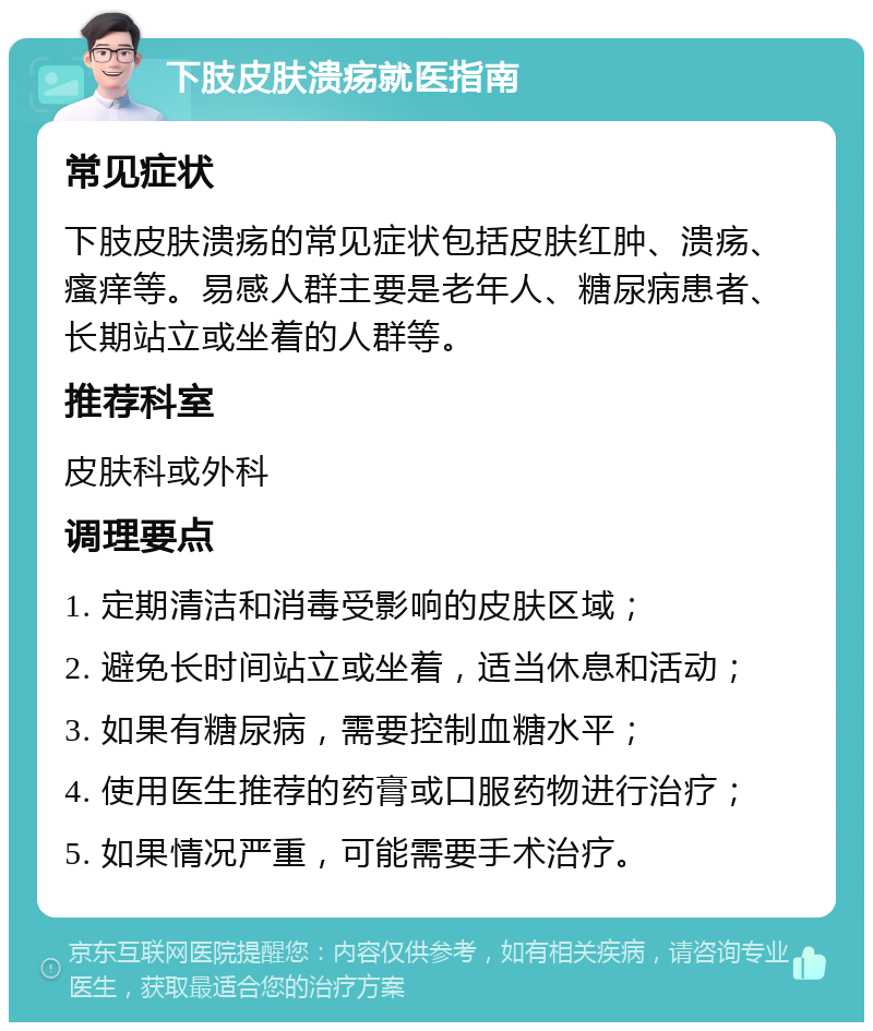 下肢皮肤溃疡就医指南 常见症状 下肢皮肤溃疡的常见症状包括皮肤红肿、溃疡、瘙痒等。易感人群主要是老年人、糖尿病患者、长期站立或坐着的人群等。 推荐科室 皮肤科或外科 调理要点 1. 定期清洁和消毒受影响的皮肤区域； 2. 避免长时间站立或坐着，适当休息和活动； 3. 如果有糖尿病，需要控制血糖水平； 4. 使用医生推荐的药膏或口服药物进行治疗； 5. 如果情况严重，可能需要手术治疗。