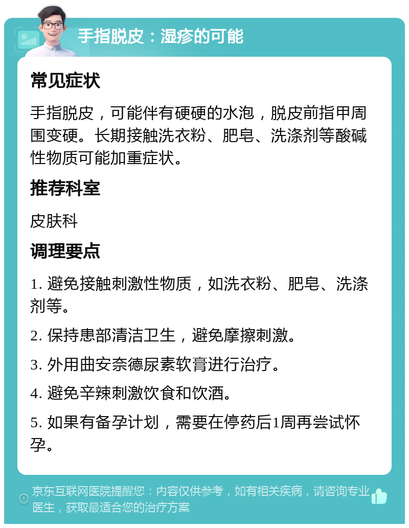 手指脱皮：湿疹的可能 常见症状 手指脱皮，可能伴有硬硬的水泡，脱皮前指甲周围变硬。长期接触洗衣粉、肥皂、洗涤剂等酸碱性物质可能加重症状。 推荐科室 皮肤科 调理要点 1. 避免接触刺激性物质，如洗衣粉、肥皂、洗涤剂等。 2. 保持患部清洁卫生，避免摩擦刺激。 3. 外用曲安奈德尿素软膏进行治疗。 4. 避免辛辣刺激饮食和饮酒。 5. 如果有备孕计划，需要在停药后1周再尝试怀孕。