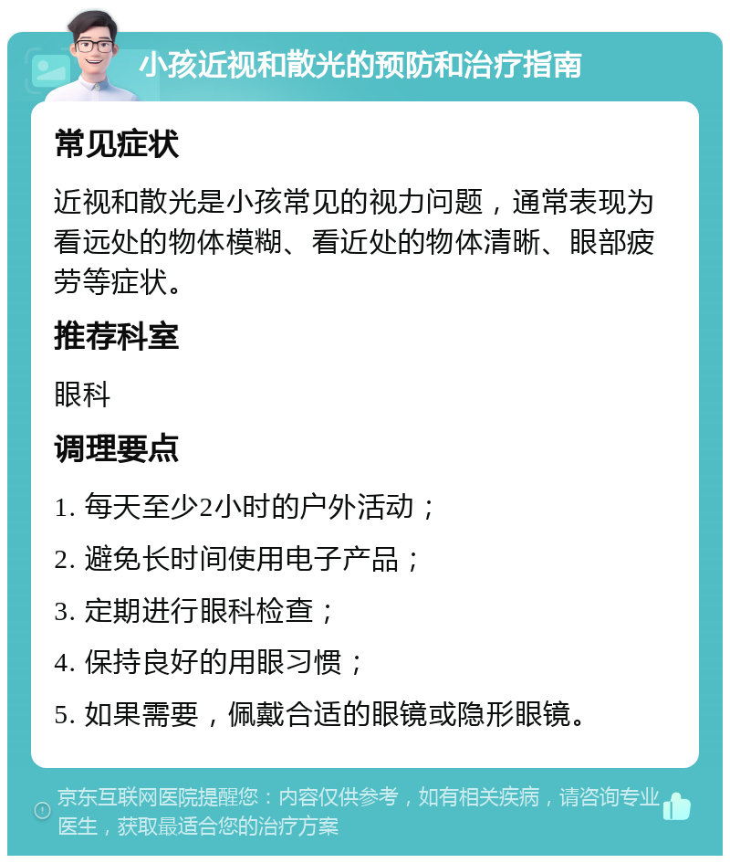 小孩近视和散光的预防和治疗指南 常见症状 近视和散光是小孩常见的视力问题，通常表现为看远处的物体模糊、看近处的物体清晰、眼部疲劳等症状。 推荐科室 眼科 调理要点 1. 每天至少2小时的户外活动； 2. 避免长时间使用电子产品； 3. 定期进行眼科检查； 4. 保持良好的用眼习惯； 5. 如果需要，佩戴合适的眼镜或隐形眼镜。