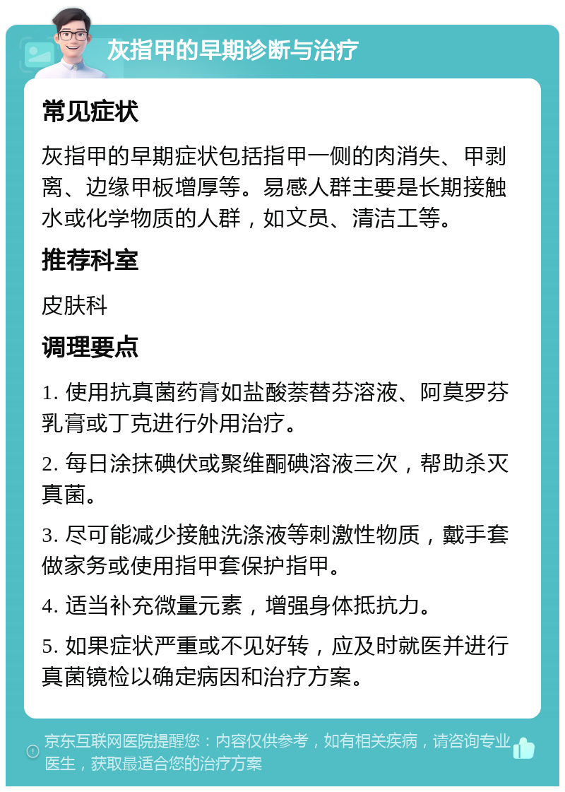 灰指甲的早期诊断与治疗 常见症状 灰指甲的早期症状包括指甲一侧的肉消失、甲剥离、边缘甲板增厚等。易感人群主要是长期接触水或化学物质的人群，如文员、清洁工等。 推荐科室 皮肤科 调理要点 1. 使用抗真菌药膏如盐酸萘替芬溶液、阿莫罗芬乳膏或丁克进行外用治疗。 2. 每日涂抹碘伏或聚维酮碘溶液三次，帮助杀灭真菌。 3. 尽可能减少接触洗涤液等刺激性物质，戴手套做家务或使用指甲套保护指甲。 4. 适当补充微量元素，增强身体抵抗力。 5. 如果症状严重或不见好转，应及时就医并进行真菌镜检以确定病因和治疗方案。