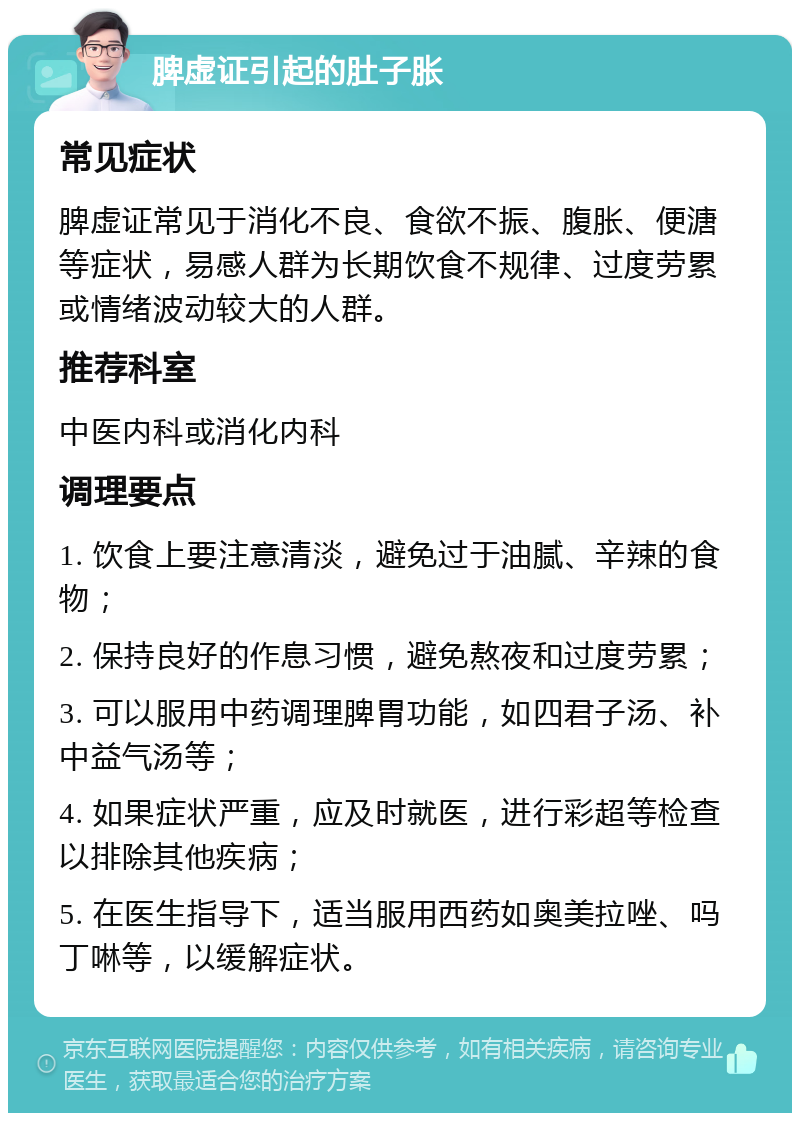 脾虚证引起的肚子胀 常见症状 脾虚证常见于消化不良、食欲不振、腹胀、便溏等症状，易感人群为长期饮食不规律、过度劳累或情绪波动较大的人群。 推荐科室 中医内科或消化内科 调理要点 1. 饮食上要注意清淡，避免过于油腻、辛辣的食物； 2. 保持良好的作息习惯，避免熬夜和过度劳累； 3. 可以服用中药调理脾胃功能，如四君子汤、补中益气汤等； 4. 如果症状严重，应及时就医，进行彩超等检查以排除其他疾病； 5. 在医生指导下，适当服用西药如奥美拉唑、吗丁啉等，以缓解症状。