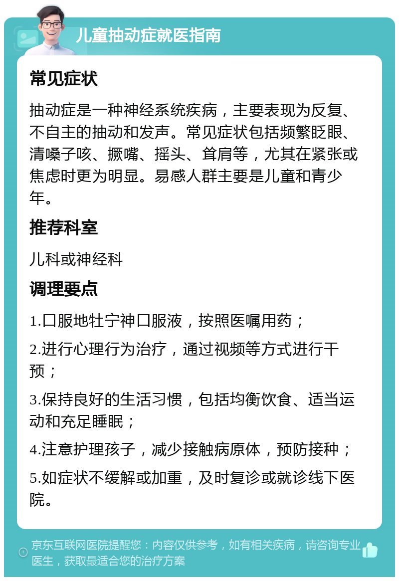 儿童抽动症就医指南 常见症状 抽动症是一种神经系统疾病，主要表现为反复、不自主的抽动和发声。常见症状包括频繁眨眼、清嗓子咳、撅嘴、摇头、耸肩等，尤其在紧张或焦虑时更为明显。易感人群主要是儿童和青少年。 推荐科室 儿科或神经科 调理要点 1.口服地牡宁神口服液，按照医嘱用药； 2.进行心理行为治疗，通过视频等方式进行干预； 3.保持良好的生活习惯，包括均衡饮食、适当运动和充足睡眠； 4.注意护理孩子，减少接触病原体，预防接种； 5.如症状不缓解或加重，及时复诊或就诊线下医院。