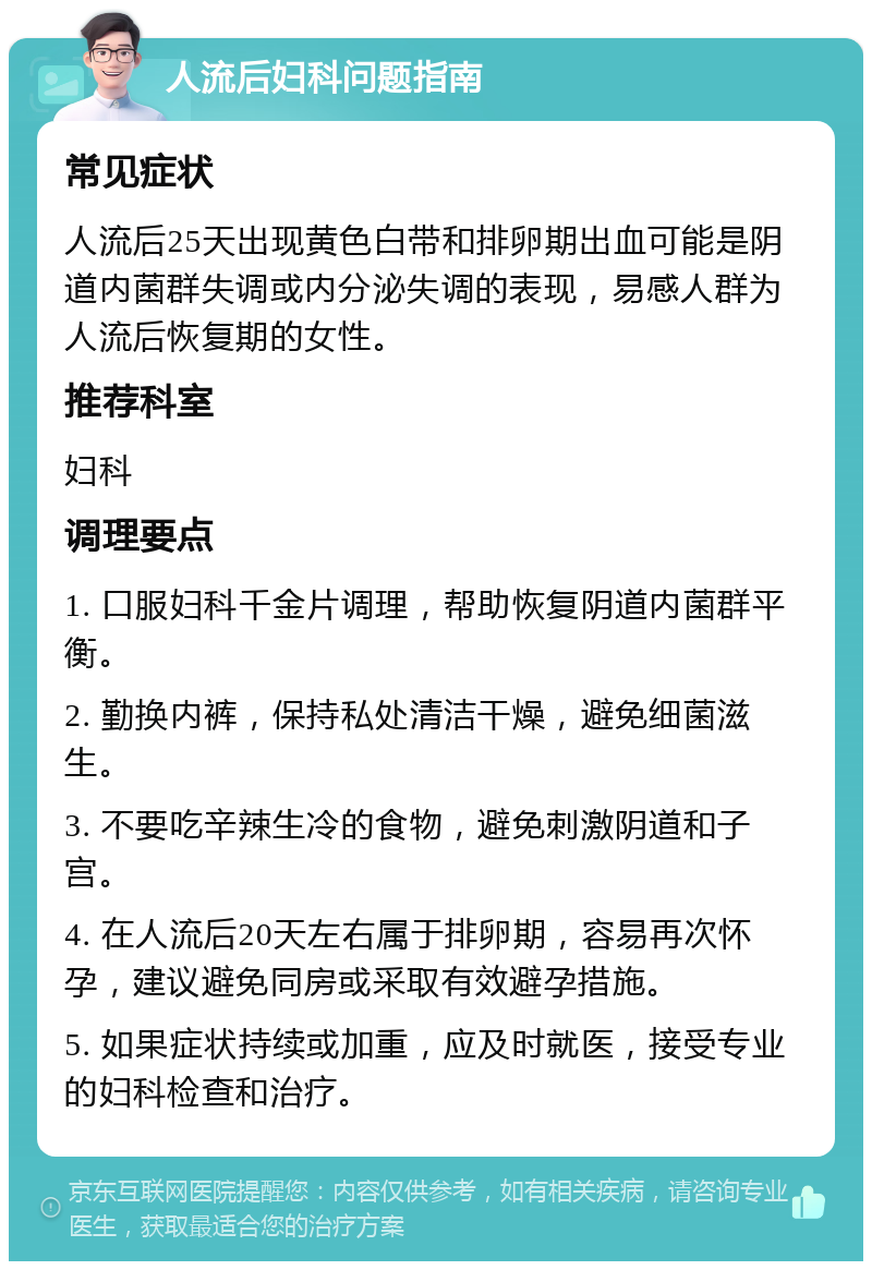 人流后妇科问题指南 常见症状 人流后25天出现黄色白带和排卵期出血可能是阴道内菌群失调或内分泌失调的表现，易感人群为人流后恢复期的女性。 推荐科室 妇科 调理要点 1. 口服妇科千金片调理，帮助恢复阴道内菌群平衡。 2. 勤换内裤，保持私处清洁干燥，避免细菌滋生。 3. 不要吃辛辣生冷的食物，避免刺激阴道和子宫。 4. 在人流后20天左右属于排卵期，容易再次怀孕，建议避免同房或采取有效避孕措施。 5. 如果症状持续或加重，应及时就医，接受专业的妇科检查和治疗。