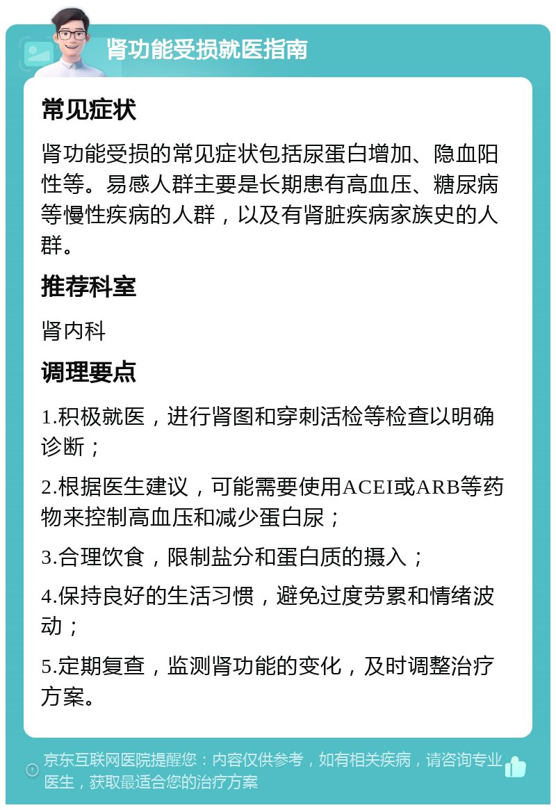 肾功能受损就医指南 常见症状 肾功能受损的常见症状包括尿蛋白增加、隐血阳性等。易感人群主要是长期患有高血压、糖尿病等慢性疾病的人群，以及有肾脏疾病家族史的人群。 推荐科室 肾内科 调理要点 1.积极就医，进行肾图和穿刺活检等检查以明确诊断； 2.根据医生建议，可能需要使用ACEI或ARB等药物来控制高血压和减少蛋白尿； 3.合理饮食，限制盐分和蛋白质的摄入； 4.保持良好的生活习惯，避免过度劳累和情绪波动； 5.定期复查，监测肾功能的变化，及时调整治疗方案。