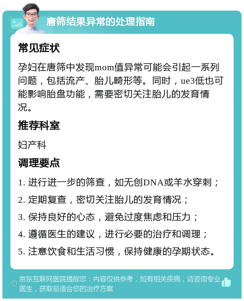 唐筛结果异常的处理指南 常见症状 孕妇在唐筛中发现mom值异常可能会引起一系列问题，包括流产、胎儿畸形等。同时，ue3低也可能影响胎盘功能，需要密切关注胎儿的发育情况。 推荐科室 妇产科 调理要点 1. 进行进一步的筛查，如无创DNA或羊水穿刺； 2. 定期复查，密切关注胎儿的发育情况； 3. 保持良好的心态，避免过度焦虑和压力； 4. 遵循医生的建议，进行必要的治疗和调理； 5. 注意饮食和生活习惯，保持健康的孕期状态。