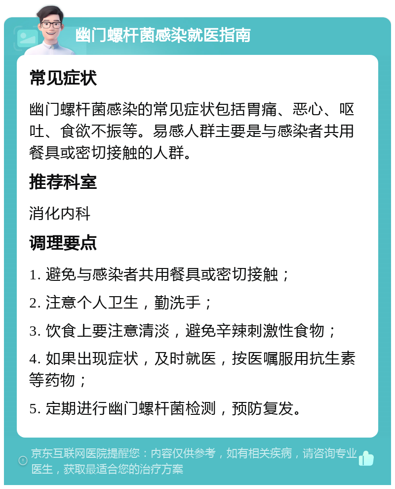 幽门螺杆菌感染就医指南 常见症状 幽门螺杆菌感染的常见症状包括胃痛、恶心、呕吐、食欲不振等。易感人群主要是与感染者共用餐具或密切接触的人群。 推荐科室 消化内科 调理要点 1. 避免与感染者共用餐具或密切接触； 2. 注意个人卫生，勤洗手； 3. 饮食上要注意清淡，避免辛辣刺激性食物； 4. 如果出现症状，及时就医，按医嘱服用抗生素等药物； 5. 定期进行幽门螺杆菌检测，预防复发。