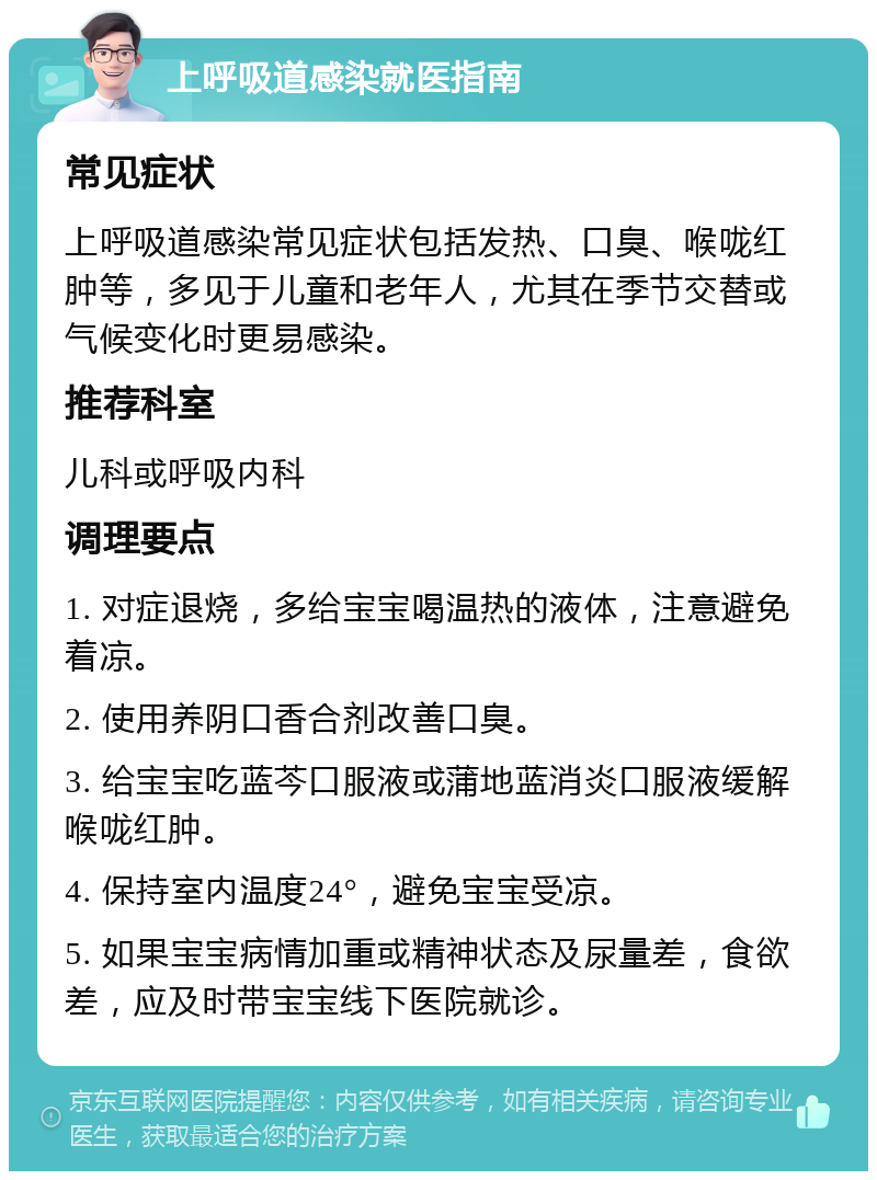 上呼吸道感染就医指南 常见症状 上呼吸道感染常见症状包括发热、口臭、喉咙红肿等，多见于儿童和老年人，尤其在季节交替或气候变化时更易感染。 推荐科室 儿科或呼吸内科 调理要点 1. 对症退烧，多给宝宝喝温热的液体，注意避免着凉。 2. 使用养阴口香合剂改善口臭。 3. 给宝宝吃蓝芩口服液或蒲地蓝消炎口服液缓解喉咙红肿。 4. 保持室内温度24°，避免宝宝受凉。 5. 如果宝宝病情加重或精神状态及尿量差，食欲差，应及时带宝宝线下医院就诊。