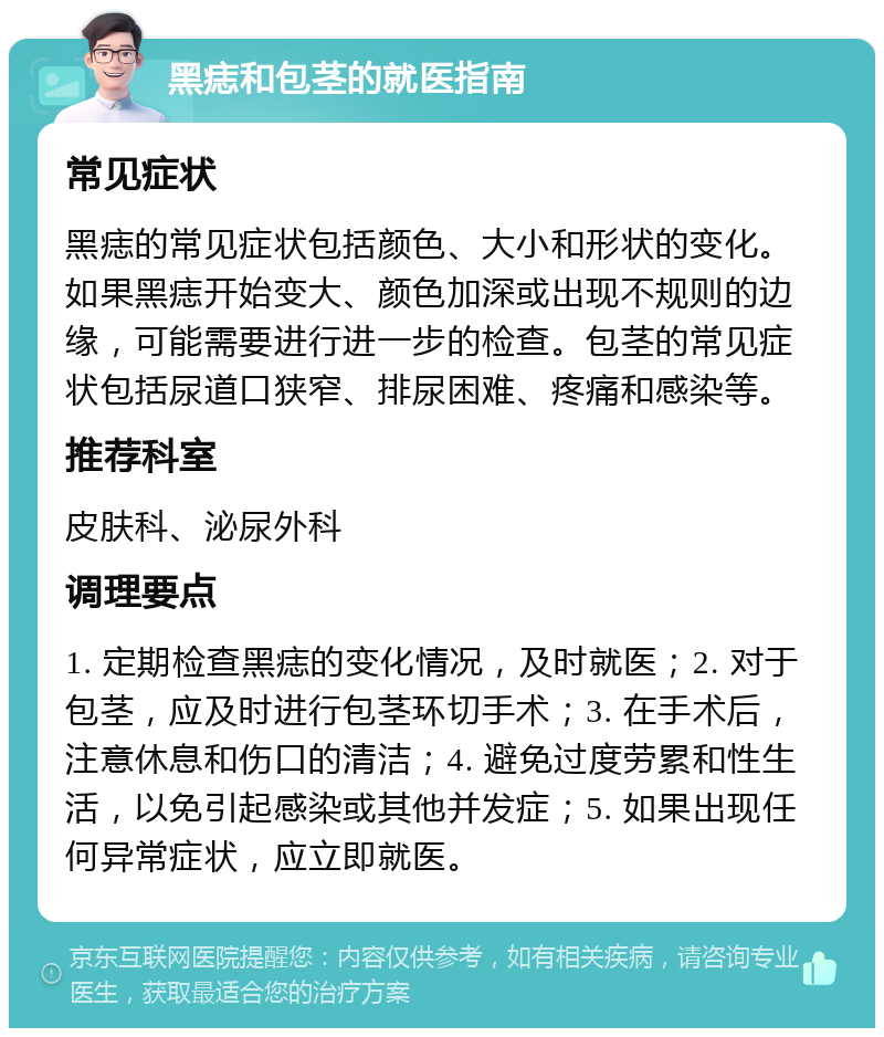 黑痣和包茎的就医指南 常见症状 黑痣的常见症状包括颜色、大小和形状的变化。如果黑痣开始变大、颜色加深或出现不规则的边缘，可能需要进行进一步的检查。包茎的常见症状包括尿道口狭窄、排尿困难、疼痛和感染等。 推荐科室 皮肤科、泌尿外科 调理要点 1. 定期检查黑痣的变化情况，及时就医；2. 对于包茎，应及时进行包茎环切手术；3. 在手术后，注意休息和伤口的清洁；4. 避免过度劳累和性生活，以免引起感染或其他并发症；5. 如果出现任何异常症状，应立即就医。