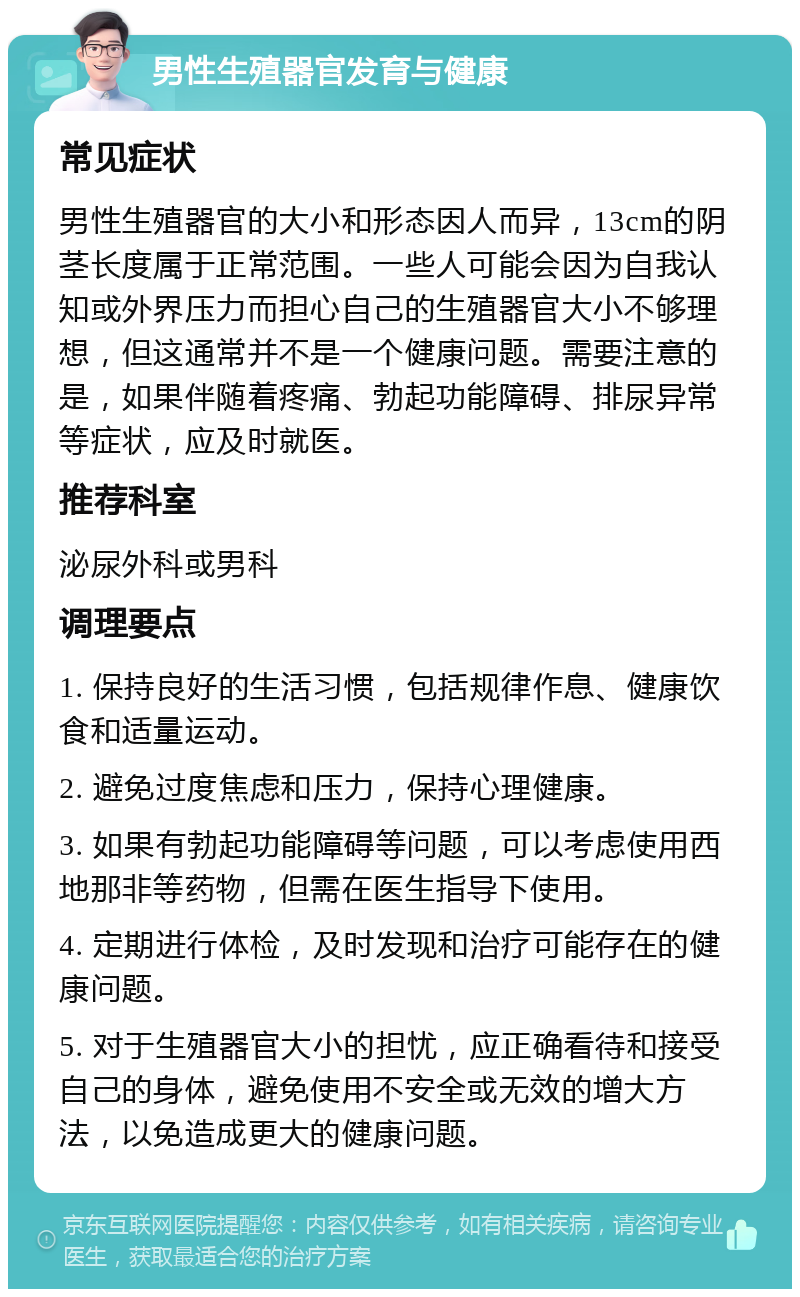 男性生殖器官发育与健康 常见症状 男性生殖器官的大小和形态因人而异，13cm的阴茎长度属于正常范围。一些人可能会因为自我认知或外界压力而担心自己的生殖器官大小不够理想，但这通常并不是一个健康问题。需要注意的是，如果伴随着疼痛、勃起功能障碍、排尿异常等症状，应及时就医。 推荐科室 泌尿外科或男科 调理要点 1. 保持良好的生活习惯，包括规律作息、健康饮食和适量运动。 2. 避免过度焦虑和压力，保持心理健康。 3. 如果有勃起功能障碍等问题，可以考虑使用西地那非等药物，但需在医生指导下使用。 4. 定期进行体检，及时发现和治疗可能存在的健康问题。 5. 对于生殖器官大小的担忧，应正确看待和接受自己的身体，避免使用不安全或无效的增大方法，以免造成更大的健康问题。