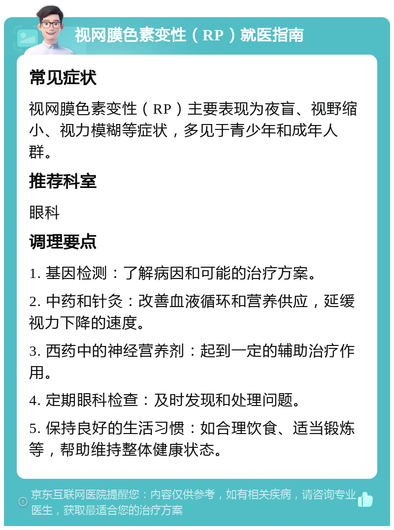 视网膜色素变性（RP）就医指南 常见症状 视网膜色素变性（RP）主要表现为夜盲、视野缩小、视力模糊等症状，多见于青少年和成年人群。 推荐科室 眼科 调理要点 1. 基因检测：了解病因和可能的治疗方案。 2. 中药和针灸：改善血液循环和营养供应，延缓视力下降的速度。 3. 西药中的神经营养剂：起到一定的辅助治疗作用。 4. 定期眼科检查：及时发现和处理问题。 5. 保持良好的生活习惯：如合理饮食、适当锻炼等，帮助维持整体健康状态。