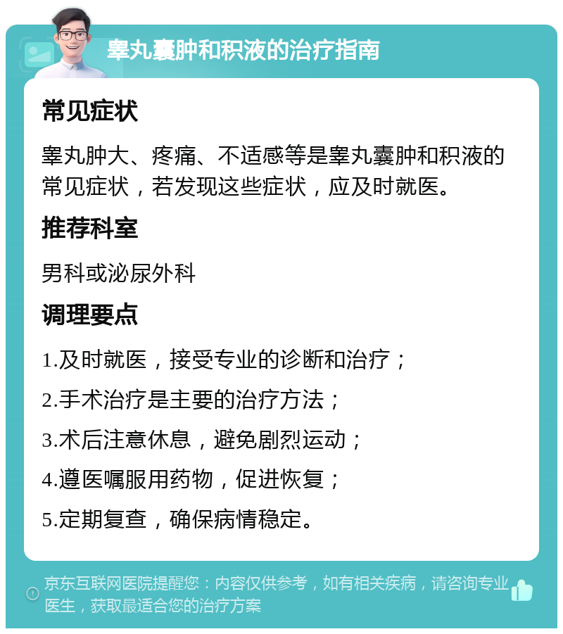 睾丸囊肿和积液的治疗指南 常见症状 睾丸肿大、疼痛、不适感等是睾丸囊肿和积液的常见症状，若发现这些症状，应及时就医。 推荐科室 男科或泌尿外科 调理要点 1.及时就医，接受专业的诊断和治疗； 2.手术治疗是主要的治疗方法； 3.术后注意休息，避免剧烈运动； 4.遵医嘱服用药物，促进恢复； 5.定期复查，确保病情稳定。