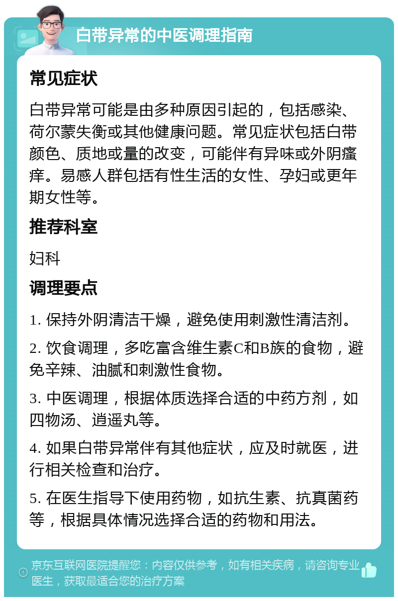 白带异常的中医调理指南 常见症状 白带异常可能是由多种原因引起的，包括感染、荷尔蒙失衡或其他健康问题。常见症状包括白带颜色、质地或量的改变，可能伴有异味或外阴瘙痒。易感人群包括有性生活的女性、孕妇或更年期女性等。 推荐科室 妇科 调理要点 1. 保持外阴清洁干燥，避免使用刺激性清洁剂。 2. 饮食调理，多吃富含维生素C和B族的食物，避免辛辣、油腻和刺激性食物。 3. 中医调理，根据体质选择合适的中药方剂，如四物汤、逍遥丸等。 4. 如果白带异常伴有其他症状，应及时就医，进行相关检查和治疗。 5. 在医生指导下使用药物，如抗生素、抗真菌药等，根据具体情况选择合适的药物和用法。