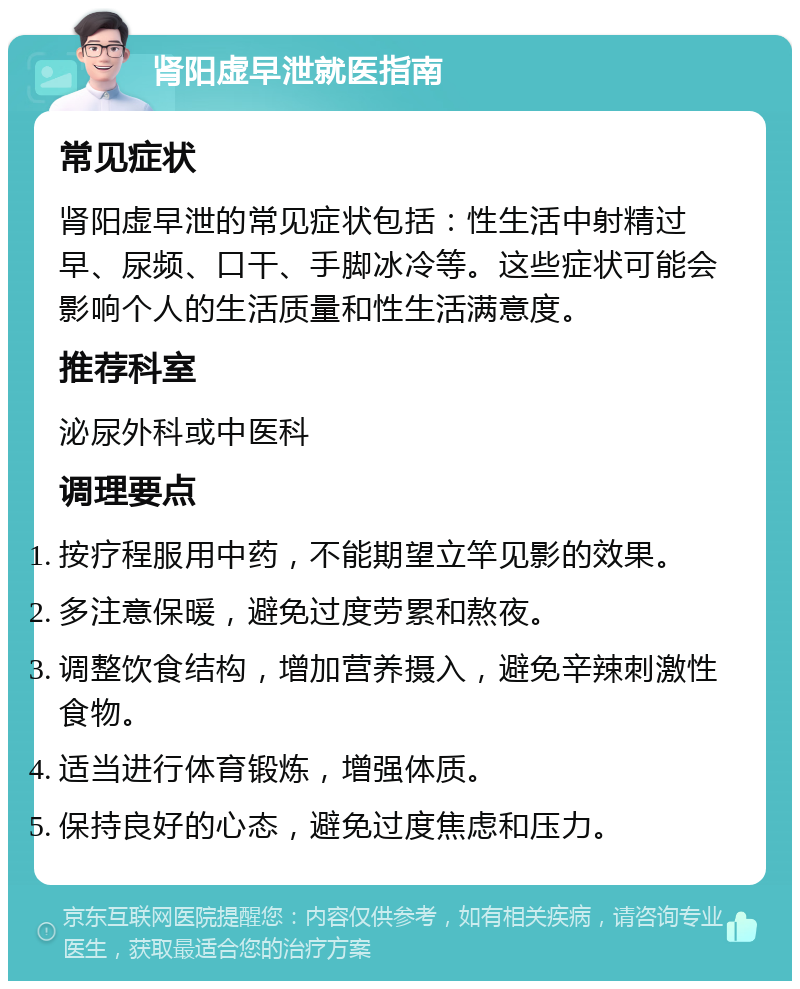 肾阳虚早泄就医指南 常见症状 肾阳虚早泄的常见症状包括：性生活中射精过早、尿频、口干、手脚冰冷等。这些症状可能会影响个人的生活质量和性生活满意度。 推荐科室 泌尿外科或中医科 调理要点 按疗程服用中药，不能期望立竿见影的效果。 多注意保暖，避免过度劳累和熬夜。 调整饮食结构，增加营养摄入，避免辛辣刺激性食物。 适当进行体育锻炼，增强体质。 保持良好的心态，避免过度焦虑和压力。