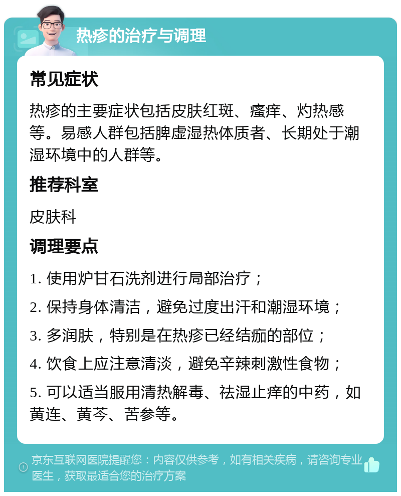 热疹的治疗与调理 常见症状 热疹的主要症状包括皮肤红斑、瘙痒、灼热感等。易感人群包括脾虚湿热体质者、长期处于潮湿环境中的人群等。 推荐科室 皮肤科 调理要点 1. 使用炉甘石洗剂进行局部治疗； 2. 保持身体清洁，避免过度出汗和潮湿环境； 3. 多润肤，特别是在热疹已经结痂的部位； 4. 饮食上应注意清淡，避免辛辣刺激性食物； 5. 可以适当服用清热解毒、祛湿止痒的中药，如黄连、黄芩、苦参等。