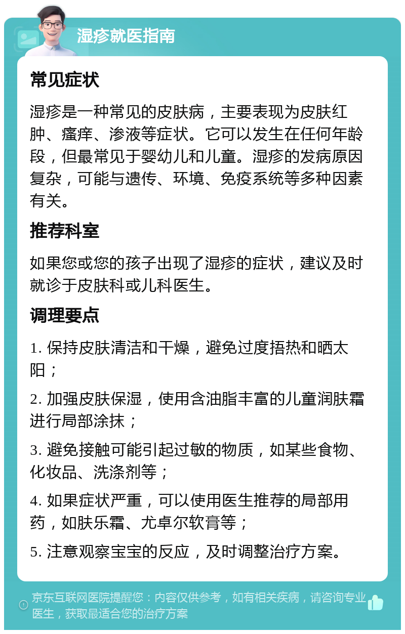 湿疹就医指南 常见症状 湿疹是一种常见的皮肤病，主要表现为皮肤红肿、瘙痒、渗液等症状。它可以发生在任何年龄段，但最常见于婴幼儿和儿童。湿疹的发病原因复杂，可能与遗传、环境、免疫系统等多种因素有关。 推荐科室 如果您或您的孩子出现了湿疹的症状，建议及时就诊于皮肤科或儿科医生。 调理要点 1. 保持皮肤清洁和干燥，避免过度捂热和晒太阳； 2. 加强皮肤保湿，使用含油脂丰富的儿童润肤霜进行局部涂抹； 3. 避免接触可能引起过敏的物质，如某些食物、化妆品、洗涤剂等； 4. 如果症状严重，可以使用医生推荐的局部用药，如肤乐霜、尤卓尔软膏等； 5. 注意观察宝宝的反应，及时调整治疗方案。