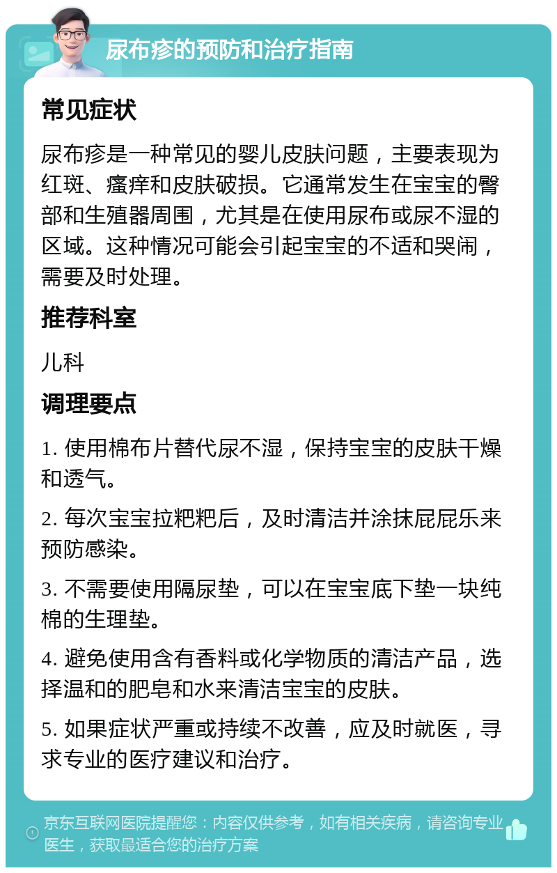 尿布疹的预防和治疗指南 常见症状 尿布疹是一种常见的婴儿皮肤问题，主要表现为红斑、瘙痒和皮肤破损。它通常发生在宝宝的臀部和生殖器周围，尤其是在使用尿布或尿不湿的区域。这种情况可能会引起宝宝的不适和哭闹，需要及时处理。 推荐科室 儿科 调理要点 1. 使用棉布片替代尿不湿，保持宝宝的皮肤干燥和透气。 2. 每次宝宝拉粑粑后，及时清洁并涂抹屁屁乐来预防感染。 3. 不需要使用隔尿垫，可以在宝宝底下垫一块纯棉的生理垫。 4. 避免使用含有香料或化学物质的清洁产品，选择温和的肥皂和水来清洁宝宝的皮肤。 5. 如果症状严重或持续不改善，应及时就医，寻求专业的医疗建议和治疗。