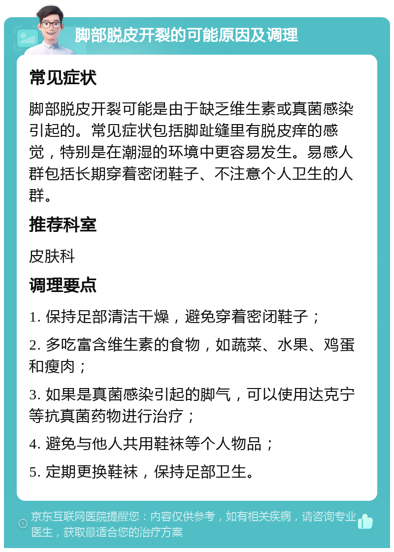 脚部脱皮开裂的可能原因及调理 常见症状 脚部脱皮开裂可能是由于缺乏维生素或真菌感染引起的。常见症状包括脚趾缝里有脱皮痒的感觉，特别是在潮湿的环境中更容易发生。易感人群包括长期穿着密闭鞋子、不注意个人卫生的人群。 推荐科室 皮肤科 调理要点 1. 保持足部清洁干燥，避免穿着密闭鞋子； 2. 多吃富含维生素的食物，如蔬菜、水果、鸡蛋和瘦肉； 3. 如果是真菌感染引起的脚气，可以使用达克宁等抗真菌药物进行治疗； 4. 避免与他人共用鞋袜等个人物品； 5. 定期更换鞋袜，保持足部卫生。