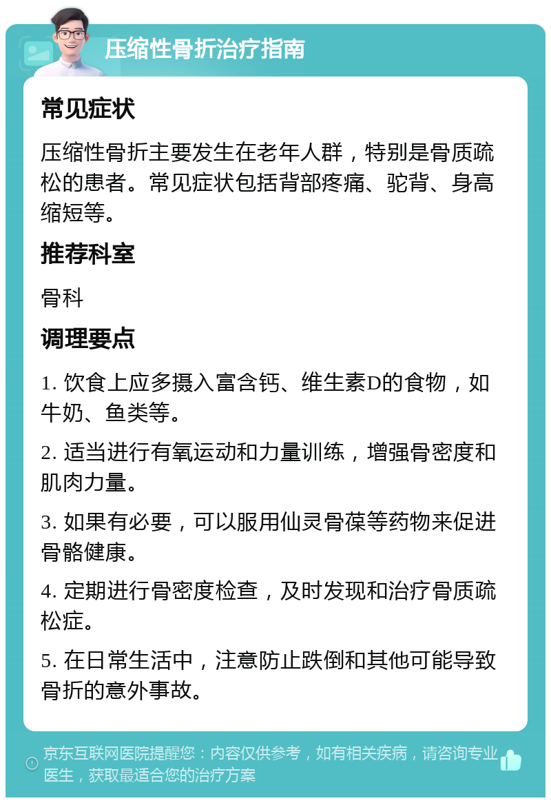 压缩性骨折治疗指南 常见症状 压缩性骨折主要发生在老年人群，特别是骨质疏松的患者。常见症状包括背部疼痛、驼背、身高缩短等。 推荐科室 骨科 调理要点 1. 饮食上应多摄入富含钙、维生素D的食物，如牛奶、鱼类等。 2. 适当进行有氧运动和力量训练，增强骨密度和肌肉力量。 3. 如果有必要，可以服用仙灵骨葆等药物来促进骨骼健康。 4. 定期进行骨密度检查，及时发现和治疗骨质疏松症。 5. 在日常生活中，注意防止跌倒和其他可能导致骨折的意外事故。