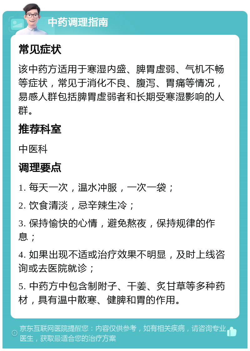 中药调理指南 常见症状 该中药方适用于寒湿内盛、脾胃虚弱、气机不畅等症状，常见于消化不良、腹泻、胃痛等情况，易感人群包括脾胃虚弱者和长期受寒湿影响的人群。 推荐科室 中医科 调理要点 1. 每天一次，温水冲服，一次一袋； 2. 饮食清淡，忌辛辣生冷； 3. 保持愉快的心情，避免熬夜，保持规律的作息； 4. 如果出现不适或治疗效果不明显，及时上线咨询或去医院就诊； 5. 中药方中包含制附子、干姜、炙甘草等多种药材，具有温中散寒、健脾和胃的作用。