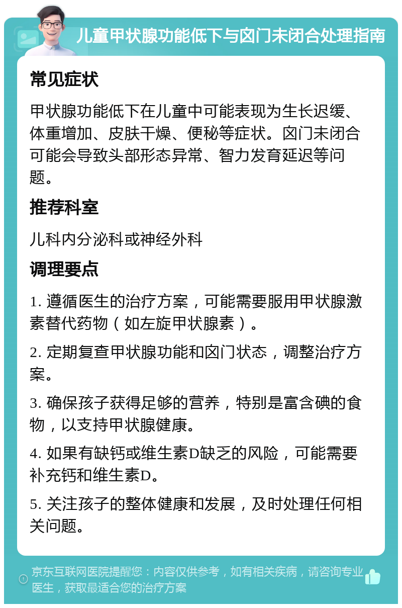 儿童甲状腺功能低下与囟门未闭合处理指南 常见症状 甲状腺功能低下在儿童中可能表现为生长迟缓、体重增加、皮肤干燥、便秘等症状。囟门未闭合可能会导致头部形态异常、智力发育延迟等问题。 推荐科室 儿科内分泌科或神经外科 调理要点 1. 遵循医生的治疗方案，可能需要服用甲状腺激素替代药物（如左旋甲状腺素）。 2. 定期复查甲状腺功能和囟门状态，调整治疗方案。 3. 确保孩子获得足够的营养，特别是富含碘的食物，以支持甲状腺健康。 4. 如果有缺钙或维生素D缺乏的风险，可能需要补充钙和维生素D。 5. 关注孩子的整体健康和发展，及时处理任何相关问题。