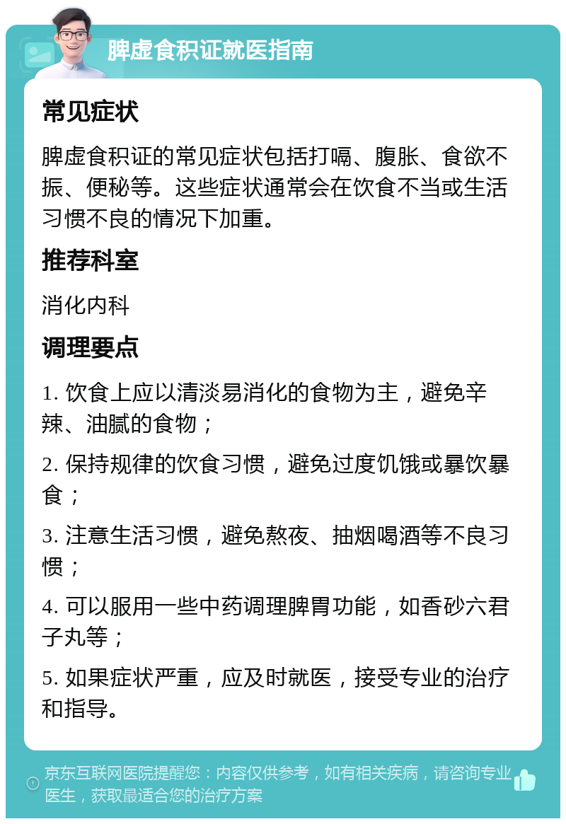 脾虚食积证就医指南 常见症状 脾虚食积证的常见症状包括打嗝、腹胀、食欲不振、便秘等。这些症状通常会在饮食不当或生活习惯不良的情况下加重。 推荐科室 消化内科 调理要点 1. 饮食上应以清淡易消化的食物为主，避免辛辣、油腻的食物； 2. 保持规律的饮食习惯，避免过度饥饿或暴饮暴食； 3. 注意生活习惯，避免熬夜、抽烟喝酒等不良习惯； 4. 可以服用一些中药调理脾胃功能，如香砂六君子丸等； 5. 如果症状严重，应及时就医，接受专业的治疗和指导。