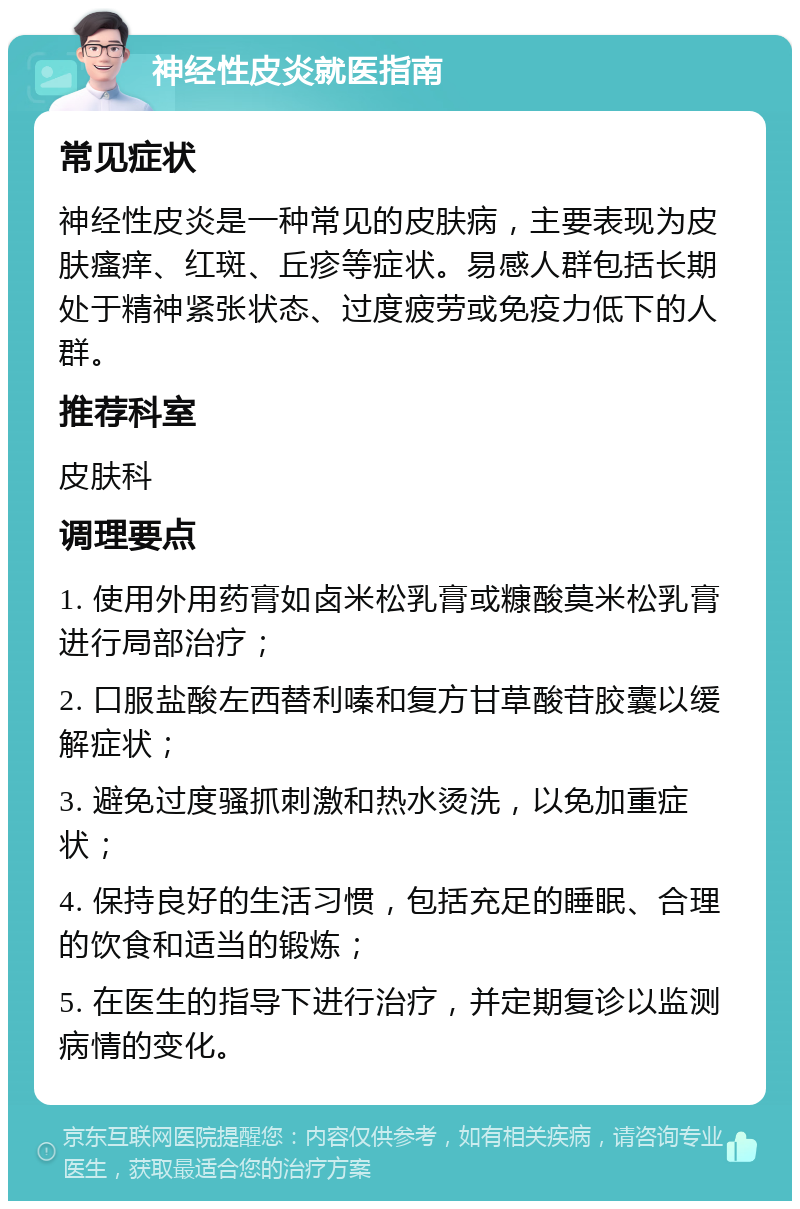 神经性皮炎就医指南 常见症状 神经性皮炎是一种常见的皮肤病，主要表现为皮肤瘙痒、红斑、丘疹等症状。易感人群包括长期处于精神紧张状态、过度疲劳或免疫力低下的人群。 推荐科室 皮肤科 调理要点 1. 使用外用药膏如卤米松乳膏或糠酸莫米松乳膏进行局部治疗； 2. 口服盐酸左西替利嗪和复方甘草酸苷胶囊以缓解症状； 3. 避免过度骚抓刺激和热水烫洗，以免加重症状； 4. 保持良好的生活习惯，包括充足的睡眠、合理的饮食和适当的锻炼； 5. 在医生的指导下进行治疗，并定期复诊以监测病情的变化。