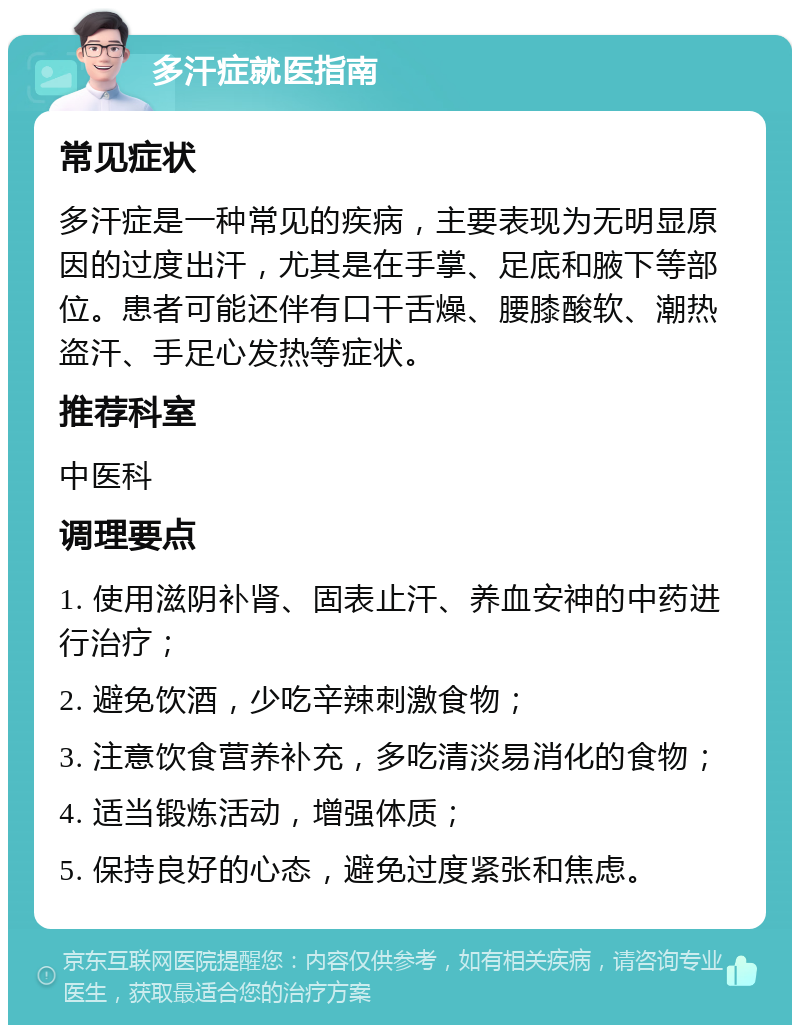 多汗症就医指南 常见症状 多汗症是一种常见的疾病，主要表现为无明显原因的过度出汗，尤其是在手掌、足底和腋下等部位。患者可能还伴有口干舌燥、腰膝酸软、潮热盗汗、手足心发热等症状。 推荐科室 中医科 调理要点 1. 使用滋阴补肾、固表止汗、养血安神的中药进行治疗； 2. 避免饮酒，少吃辛辣刺激食物； 3. 注意饮食营养补充，多吃清淡易消化的食物； 4. 适当锻炼活动，增强体质； 5. 保持良好的心态，避免过度紧张和焦虑。