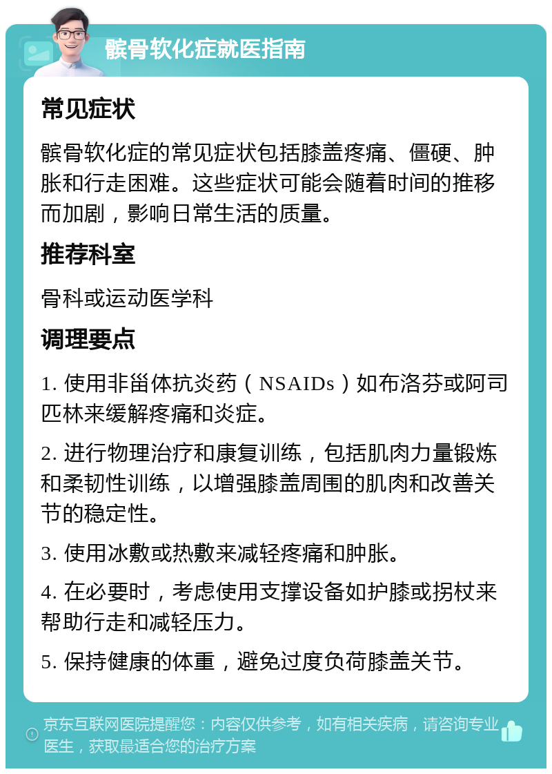 髌骨软化症就医指南 常见症状 髌骨软化症的常见症状包括膝盖疼痛、僵硬、肿胀和行走困难。这些症状可能会随着时间的推移而加剧，影响日常生活的质量。 推荐科室 骨科或运动医学科 调理要点 1. 使用非甾体抗炎药（NSAIDs）如布洛芬或阿司匹林来缓解疼痛和炎症。 2. 进行物理治疗和康复训练，包括肌肉力量锻炼和柔韧性训练，以增强膝盖周围的肌肉和改善关节的稳定性。 3. 使用冰敷或热敷来减轻疼痛和肿胀。 4. 在必要时，考虑使用支撑设备如护膝或拐杖来帮助行走和减轻压力。 5. 保持健康的体重，避免过度负荷膝盖关节。