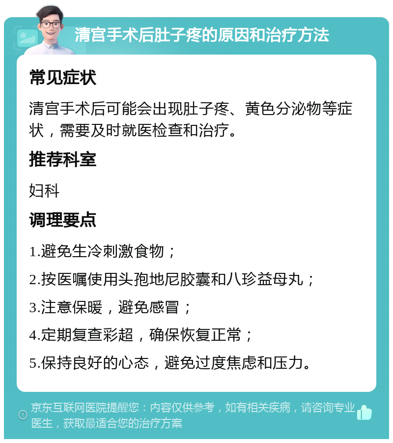 清宫手术后肚子疼的原因和治疗方法 常见症状 清宫手术后可能会出现肚子疼、黄色分泌物等症状，需要及时就医检查和治疗。 推荐科室 妇科 调理要点 1.避免生冷刺激食物； 2.按医嘱使用头孢地尼胶囊和八珍益母丸； 3.注意保暖，避免感冒； 4.定期复查彩超，确保恢复正常； 5.保持良好的心态，避免过度焦虑和压力。