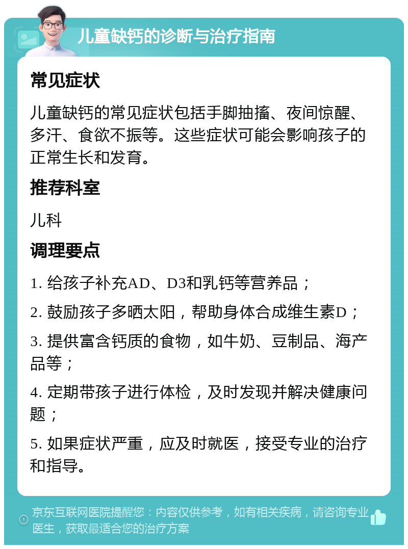 儿童缺钙的诊断与治疗指南 常见症状 儿童缺钙的常见症状包括手脚抽搐、夜间惊醒、多汗、食欲不振等。这些症状可能会影响孩子的正常生长和发育。 推荐科室 儿科 调理要点 1. 给孩子补充AD、D3和乳钙等营养品； 2. 鼓励孩子多晒太阳，帮助身体合成维生素D； 3. 提供富含钙质的食物，如牛奶、豆制品、海产品等； 4. 定期带孩子进行体检，及时发现并解决健康问题； 5. 如果症状严重，应及时就医，接受专业的治疗和指导。