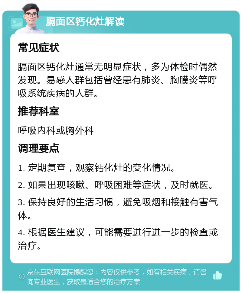 膈面区钙化灶解读 常见症状 膈面区钙化灶通常无明显症状，多为体检时偶然发现。易感人群包括曾经患有肺炎、胸膜炎等呼吸系统疾病的人群。 推荐科室 呼吸内科或胸外科 调理要点 1. 定期复查，观察钙化灶的变化情况。 2. 如果出现咳嗽、呼吸困难等症状，及时就医。 3. 保持良好的生活习惯，避免吸烟和接触有害气体。 4. 根据医生建议，可能需要进行进一步的检查或治疗。