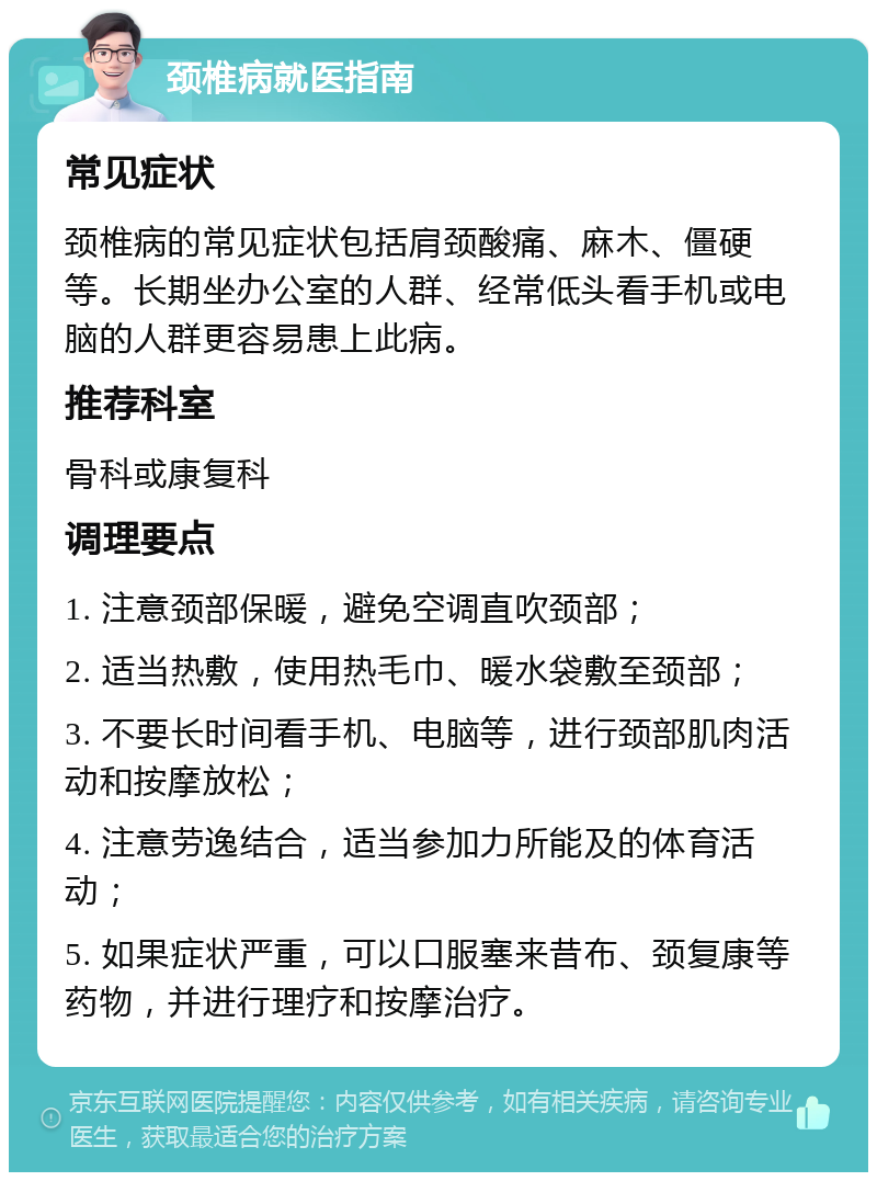 颈椎病就医指南 常见症状 颈椎病的常见症状包括肩颈酸痛、麻木、僵硬等。长期坐办公室的人群、经常低头看手机或电脑的人群更容易患上此病。 推荐科室 骨科或康复科 调理要点 1. 注意颈部保暖，避免空调直吹颈部； 2. 适当热敷，使用热毛巾、暖水袋敷至颈部； 3. 不要长时间看手机、电脑等，进行颈部肌肉活动和按摩放松； 4. 注意劳逸结合，适当参加力所能及的体育活动； 5. 如果症状严重，可以口服塞来昔布、颈复康等药物，并进行理疗和按摩治疗。