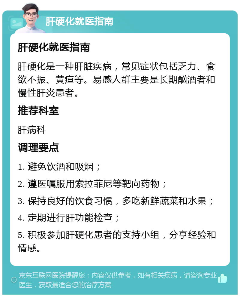 肝硬化就医指南 肝硬化就医指南 肝硬化是一种肝脏疾病，常见症状包括乏力、食欲不振、黄疸等。易感人群主要是长期酗酒者和慢性肝炎患者。 推荐科室 肝病科 调理要点 1. 避免饮酒和吸烟； 2. 遵医嘱服用索拉菲尼等靶向药物； 3. 保持良好的饮食习惯，多吃新鲜蔬菜和水果； 4. 定期进行肝功能检查； 5. 积极参加肝硬化患者的支持小组，分享经验和情感。