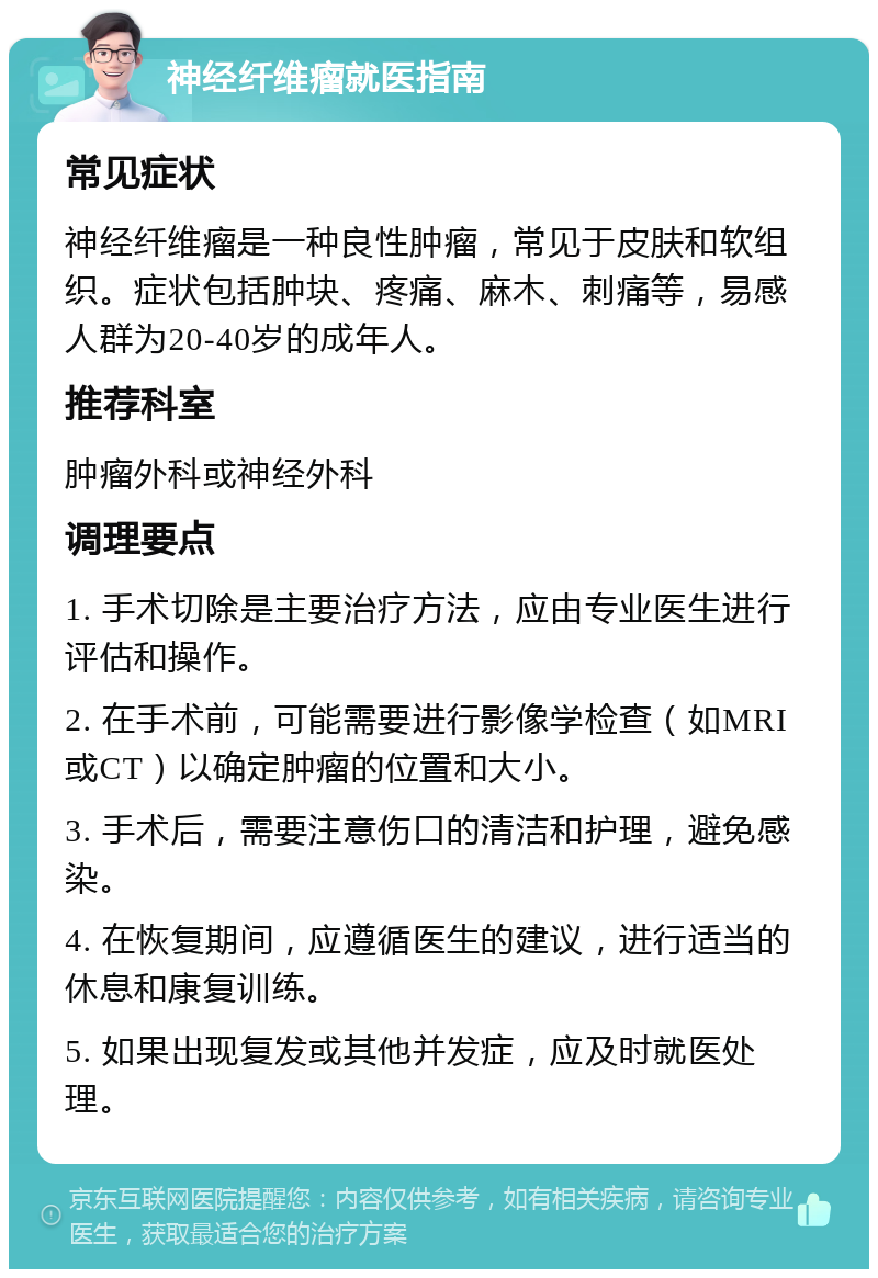 神经纤维瘤就医指南 常见症状 神经纤维瘤是一种良性肿瘤，常见于皮肤和软组织。症状包括肿块、疼痛、麻木、刺痛等，易感人群为20-40岁的成年人。 推荐科室 肿瘤外科或神经外科 调理要点 1. 手术切除是主要治疗方法，应由专业医生进行评估和操作。 2. 在手术前，可能需要进行影像学检查（如MRI或CT）以确定肿瘤的位置和大小。 3. 手术后，需要注意伤口的清洁和护理，避免感染。 4. 在恢复期间，应遵循医生的建议，进行适当的休息和康复训练。 5. 如果出现复发或其他并发症，应及时就医处理。