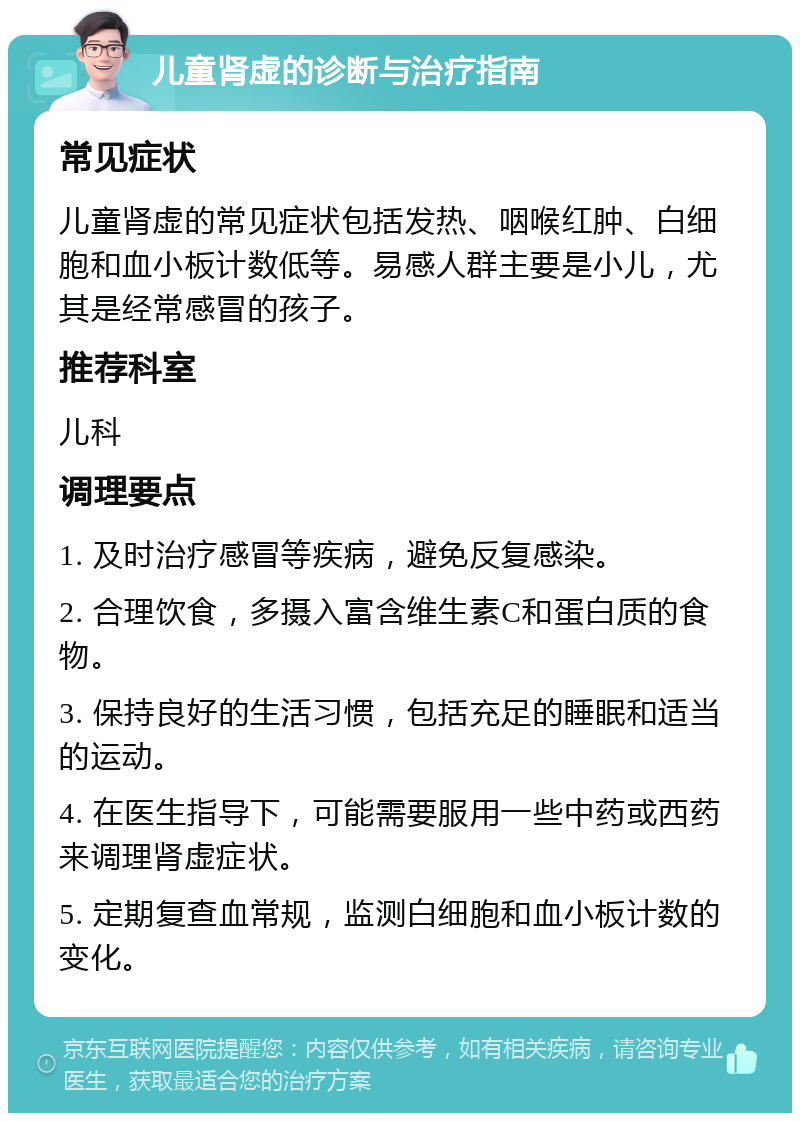 儿童肾虚的诊断与治疗指南 常见症状 儿童肾虚的常见症状包括发热、咽喉红肿、白细胞和血小板计数低等。易感人群主要是小儿，尤其是经常感冒的孩子。 推荐科室 儿科 调理要点 1. 及时治疗感冒等疾病，避免反复感染。 2. 合理饮食，多摄入富含维生素C和蛋白质的食物。 3. 保持良好的生活习惯，包括充足的睡眠和适当的运动。 4. 在医生指导下，可能需要服用一些中药或西药来调理肾虚症状。 5. 定期复查血常规，监测白细胞和血小板计数的变化。