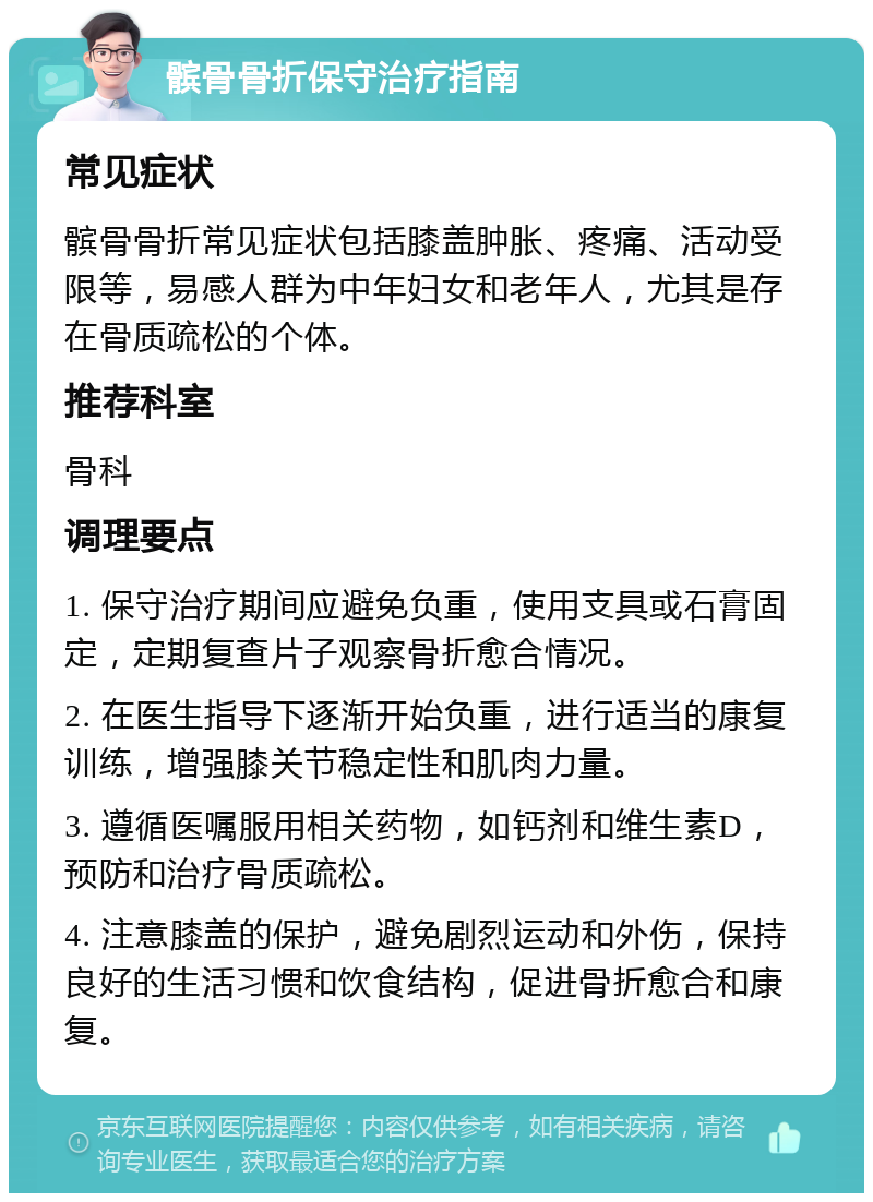 髌骨骨折保守治疗指南 常见症状 髌骨骨折常见症状包括膝盖肿胀、疼痛、活动受限等，易感人群为中年妇女和老年人，尤其是存在骨质疏松的个体。 推荐科室 骨科 调理要点 1. 保守治疗期间应避免负重，使用支具或石膏固定，定期复查片子观察骨折愈合情况。 2. 在医生指导下逐渐开始负重，进行适当的康复训练，增强膝关节稳定性和肌肉力量。 3. 遵循医嘱服用相关药物，如钙剂和维生素D，预防和治疗骨质疏松。 4. 注意膝盖的保护，避免剧烈运动和外伤，保持良好的生活习惯和饮食结构，促进骨折愈合和康复。