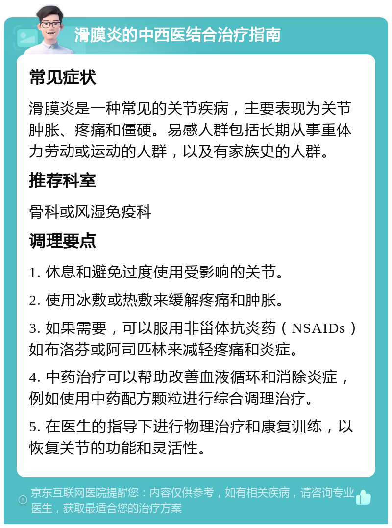 滑膜炎的中西医结合治疗指南 常见症状 滑膜炎是一种常见的关节疾病，主要表现为关节肿胀、疼痛和僵硬。易感人群包括长期从事重体力劳动或运动的人群，以及有家族史的人群。 推荐科室 骨科或风湿免疫科 调理要点 1. 休息和避免过度使用受影响的关节。 2. 使用冰敷或热敷来缓解疼痛和肿胀。 3. 如果需要，可以服用非甾体抗炎药（NSAIDs）如布洛芬或阿司匹林来减轻疼痛和炎症。 4. 中药治疗可以帮助改善血液循环和消除炎症，例如使用中药配方颗粒进行综合调理治疗。 5. 在医生的指导下进行物理治疗和康复训练，以恢复关节的功能和灵活性。