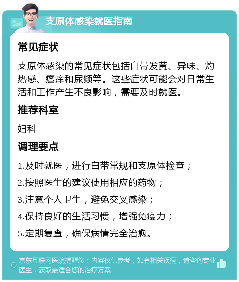 支原体感染就医指南 常见症状 支原体感染的常见症状包括白带发黄、异味、灼热感、瘙痒和尿频等。这些症状可能会对日常生活和工作产生不良影响，需要及时就医。 推荐科室 妇科 调理要点 1.及时就医，进行白带常规和支原体检查； 2.按照医生的建议使用相应的药物； 3.注意个人卫生，避免交叉感染； 4.保持良好的生活习惯，增强免疫力； 5.定期复查，确保病情完全治愈。