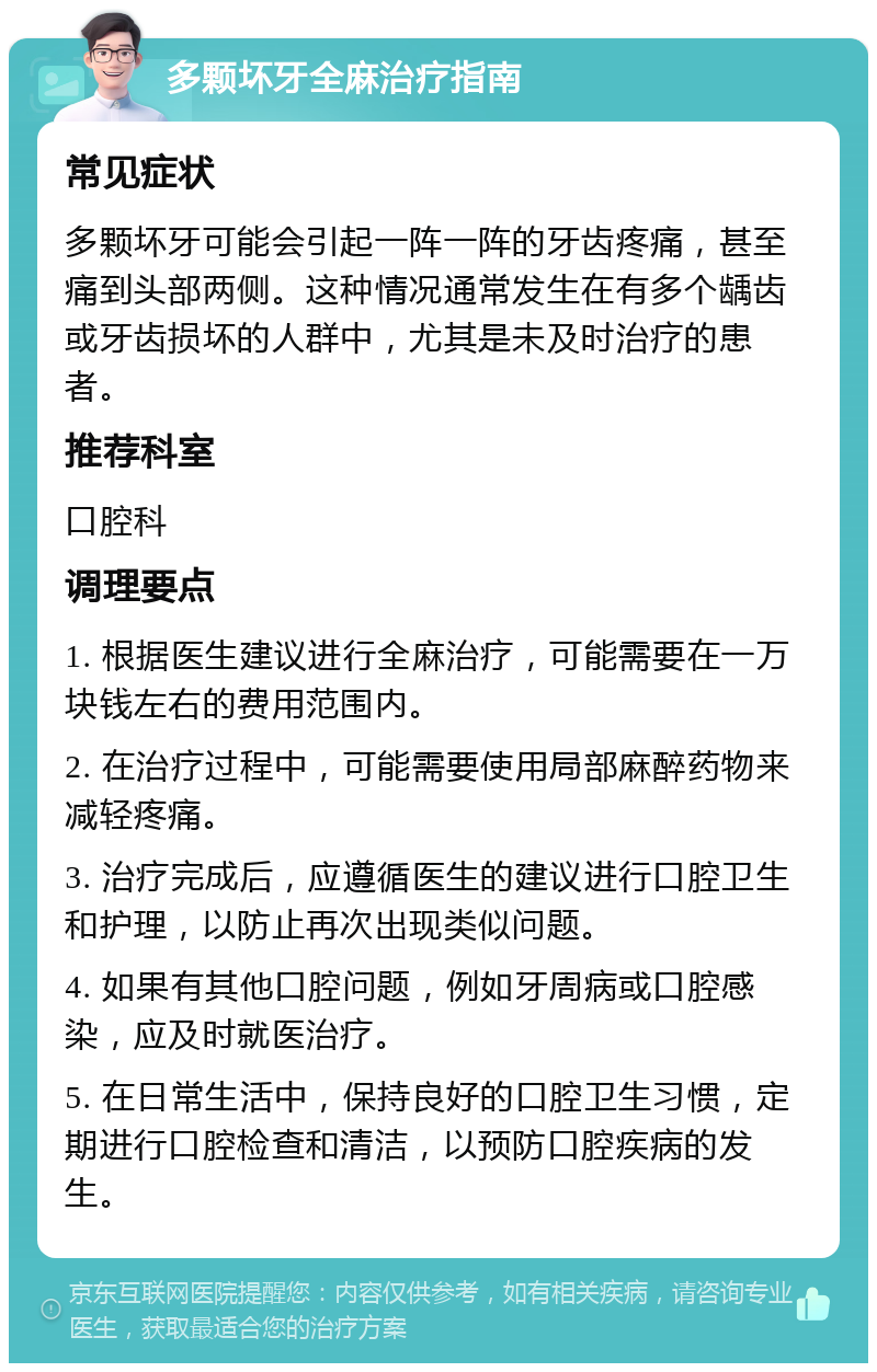 多颗坏牙全麻治疗指南 常见症状 多颗坏牙可能会引起一阵一阵的牙齿疼痛，甚至痛到头部两侧。这种情况通常发生在有多个龋齿或牙齿损坏的人群中，尤其是未及时治疗的患者。 推荐科室 口腔科 调理要点 1. 根据医生建议进行全麻治疗，可能需要在一万块钱左右的费用范围内。 2. 在治疗过程中，可能需要使用局部麻醉药物来减轻疼痛。 3. 治疗完成后，应遵循医生的建议进行口腔卫生和护理，以防止再次出现类似问题。 4. 如果有其他口腔问题，例如牙周病或口腔感染，应及时就医治疗。 5. 在日常生活中，保持良好的口腔卫生习惯，定期进行口腔检查和清洁，以预防口腔疾病的发生。