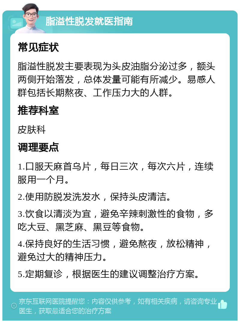 脂溢性脱发就医指南 常见症状 脂溢性脱发主要表现为头皮油脂分泌过多，额头两侧开始落发，总体发量可能有所减少。易感人群包括长期熬夜、工作压力大的人群。 推荐科室 皮肤科 调理要点 1.口服天麻首乌片，每日三次，每次六片，连续服用一个月。 2.使用防脱发洗发水，保持头皮清洁。 3.饮食以清淡为宜，避免辛辣刺激性的食物，多吃大豆、黑芝麻、黑豆等食物。 4.保持良好的生活习惯，避免熬夜，放松精神，避免过大的精神压力。 5.定期复诊，根据医生的建议调整治疗方案。