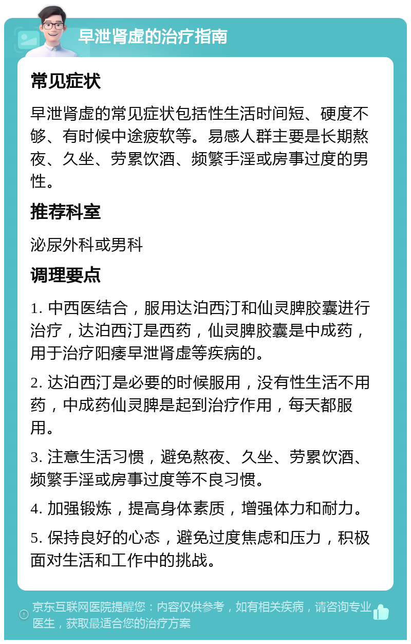 早泄肾虚的治疗指南 常见症状 早泄肾虚的常见症状包括性生活时间短、硬度不够、有时候中途疲软等。易感人群主要是长期熬夜、久坐、劳累饮酒、频繁手淫或房事过度的男性。 推荐科室 泌尿外科或男科 调理要点 1. 中西医结合，服用达泊西汀和仙灵脾胶囊进行治疗，达泊西汀是西药，仙灵脾胶囊是中成药，用于治疗阳痿早泄肾虚等疾病的。 2. 达泊西汀是必要的时候服用，没有性生活不用药，中成药仙灵脾是起到治疗作用，每天都服用。 3. 注意生活习惯，避免熬夜、久坐、劳累饮酒、频繁手淫或房事过度等不良习惯。 4. 加强锻炼，提高身体素质，增强体力和耐力。 5. 保持良好的心态，避免过度焦虑和压力，积极面对生活和工作中的挑战。