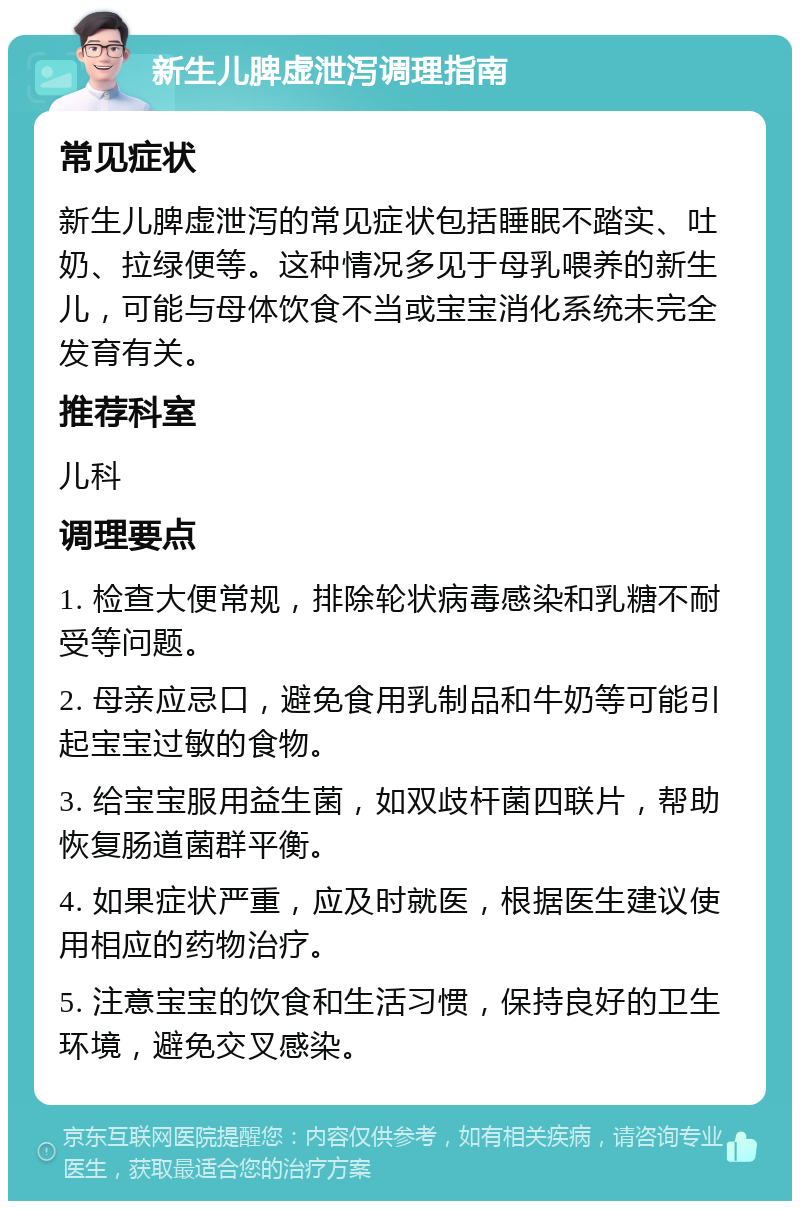 新生儿脾虚泄泻调理指南 常见症状 新生儿脾虚泄泻的常见症状包括睡眠不踏实、吐奶、拉绿便等。这种情况多见于母乳喂养的新生儿，可能与母体饮食不当或宝宝消化系统未完全发育有关。 推荐科室 儿科 调理要点 1. 检查大便常规，排除轮状病毒感染和乳糖不耐受等问题。 2. 母亲应忌口，避免食用乳制品和牛奶等可能引起宝宝过敏的食物。 3. 给宝宝服用益生菌，如双歧杆菌四联片，帮助恢复肠道菌群平衡。 4. 如果症状严重，应及时就医，根据医生建议使用相应的药物治疗。 5. 注意宝宝的饮食和生活习惯，保持良好的卫生环境，避免交叉感染。