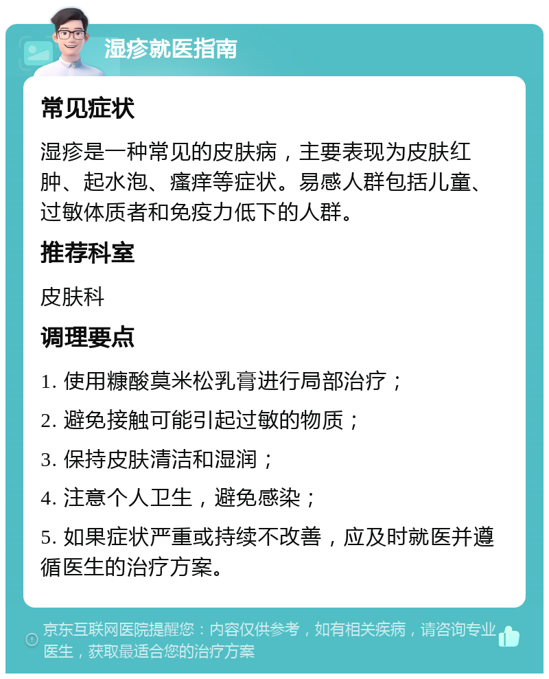 湿疹就医指南 常见症状 湿疹是一种常见的皮肤病，主要表现为皮肤红肿、起水泡、瘙痒等症状。易感人群包括儿童、过敏体质者和免疫力低下的人群。 推荐科室 皮肤科 调理要点 1. 使用糠酸莫米松乳膏进行局部治疗； 2. 避免接触可能引起过敏的物质； 3. 保持皮肤清洁和湿润； 4. 注意个人卫生，避免感染； 5. 如果症状严重或持续不改善，应及时就医并遵循医生的治疗方案。