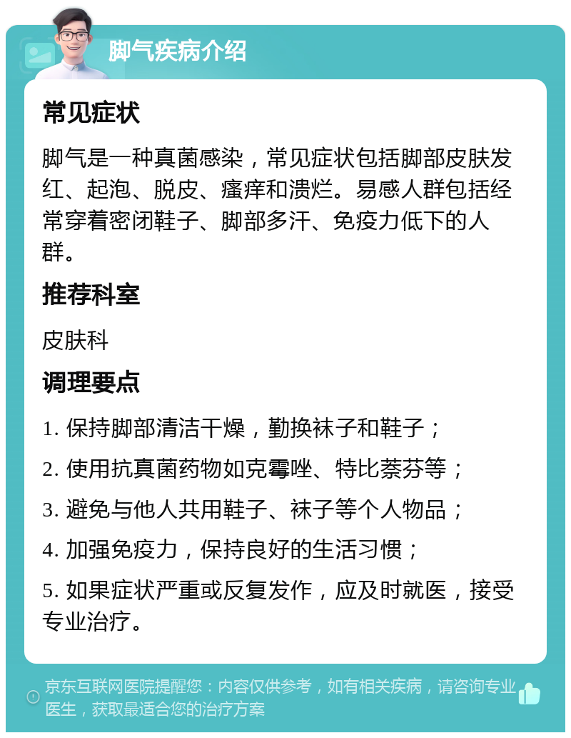 脚气疾病介绍 常见症状 脚气是一种真菌感染，常见症状包括脚部皮肤发红、起泡、脱皮、瘙痒和溃烂。易感人群包括经常穿着密闭鞋子、脚部多汗、免疫力低下的人群。 推荐科室 皮肤科 调理要点 1. 保持脚部清洁干燥，勤换袜子和鞋子； 2. 使用抗真菌药物如克霉唑、特比萘芬等； 3. 避免与他人共用鞋子、袜子等个人物品； 4. 加强免疫力，保持良好的生活习惯； 5. 如果症状严重或反复发作，应及时就医，接受专业治疗。