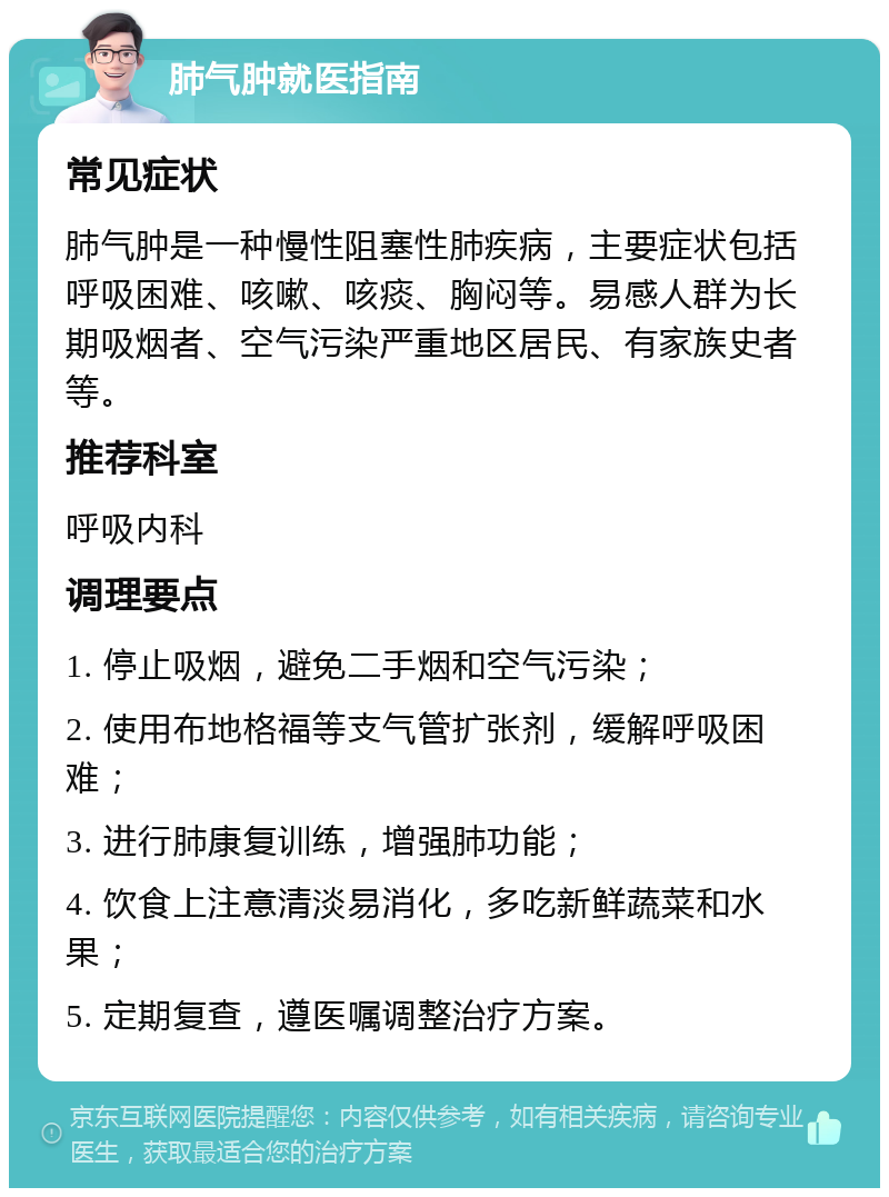 肺气肿就医指南 常见症状 肺气肿是一种慢性阻塞性肺疾病，主要症状包括呼吸困难、咳嗽、咳痰、胸闷等。易感人群为长期吸烟者、空气污染严重地区居民、有家族史者等。 推荐科室 呼吸内科 调理要点 1. 停止吸烟，避免二手烟和空气污染； 2. 使用布地格福等支气管扩张剂，缓解呼吸困难； 3. 进行肺康复训练，增强肺功能； 4. 饮食上注意清淡易消化，多吃新鲜蔬菜和水果； 5. 定期复查，遵医嘱调整治疗方案。