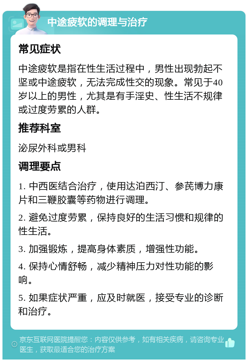 中途疲软的调理与治疗 常见症状 中途疲软是指在性生活过程中，男性出现勃起不坚或中途疲软，无法完成性交的现象。常见于40岁以上的男性，尤其是有手淫史、性生活不规律或过度劳累的人群。 推荐科室 泌尿外科或男科 调理要点 1. 中西医结合治疗，使用达泊西汀、参芪博力康片和三鞭胶囊等药物进行调理。 2. 避免过度劳累，保持良好的生活习惯和规律的性生活。 3. 加强锻炼，提高身体素质，增强性功能。 4. 保持心情舒畅，减少精神压力对性功能的影响。 5. 如果症状严重，应及时就医，接受专业的诊断和治疗。